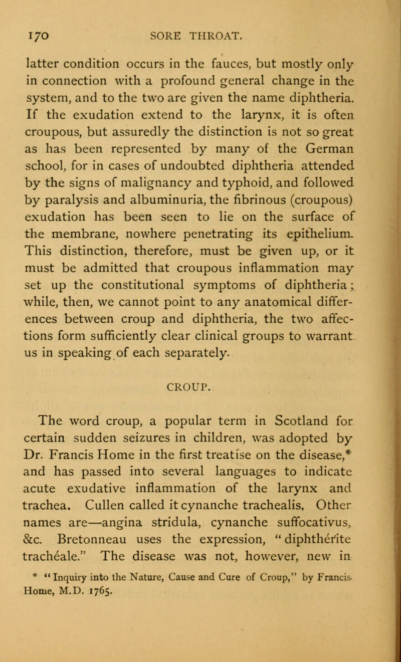 latter condition occurs in the fauces, but mostly only in connection with a profound general change in the system, and to the two are given the name diphtheria. If the exudation extend to the larynx, it is often croupous, but assuredly the distinction is not so great as has been represented by many of the German school, for in cases of undoubted diphtheria attended by the signs of malignancy and typhoid, and followed by paralysis and albuminuria, the fibrinous (croupous) exudation has been seen to lie on the surface of the membrane, nowhere penetrating its epithelium. This distinction, therefore, must be given up, or it must be admitted that croupous inflammation may set up the constitutional symptoms of diphtheria; while, then, we cannot point to any anatomical differ- ences between croup and diphtheria, the two affec- tions form sufficiently clear clinical groups to warrant us in speaking of each separately. CROUP. The word croup, a popular term in Scotland for certain sudden seizures in children, was adopted by Dr. Francis Home in the first treatise on the disease,* and has passed into several languages to indicate acute exudative inflammation of the larynx and trachea. Cullen called it cynanche trachealis, Other names are—angina stridula, cynanche suffocativus, &c. Bretonneau uses the expression,  diphtherite tracheale. The disease was not, however, new in *  Inquiry into the Nature, Cause and Cure of Croup, by Francis Home, M.D. 1765.