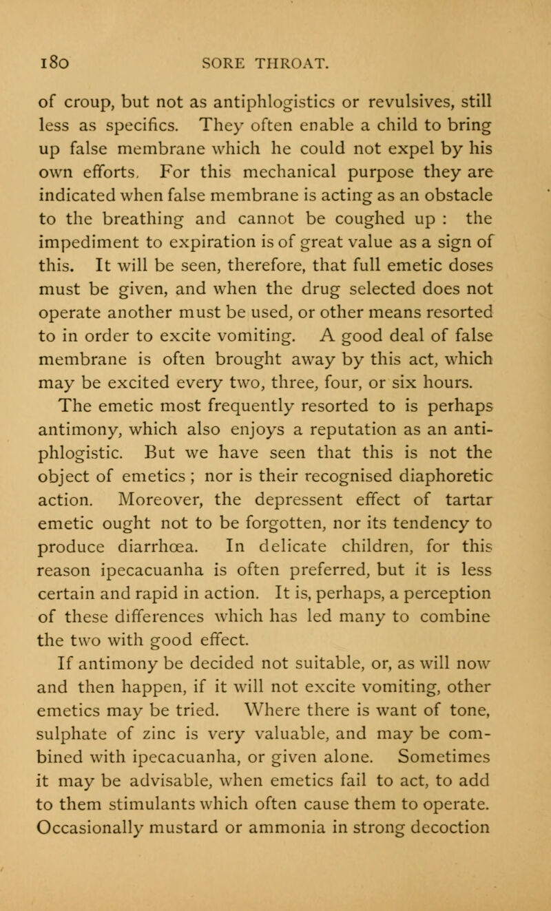 of croup, but not as antiphlogistics or revulsives, still less as specifics. They often enable a child to bring up false membrane which he could not expel by his own efforts. For this mechanical purpose they are indicated when false membrane is acting as an obstacle to the breathing and cannot be coughed up : the impediment to expiration is of great value as a sign of this. It will be seen, therefore, that full emetic doses must be given, and when the drug selected does not operate another must be used, or other means resorted to in order to excite vomiting. A good deal of false membrane is often brought away by this act, which may be excited every two, three, four, or six hours. The emetic most frequently resorted to is perhaps antimony, which also enjoys a reputation as an anti- phlogistic. But we have seen that this is not the object of emetics ; nor is their recognised diaphoretic action. Moreover, the depressent effect of tartar emetic ought not to be forgotten, nor its tendency to produce diarrhoea. In delicate children, for this reason ipecacuanha is often preferred, but it is less certain and rapid in action. It is, perhaps, a perception of these differences which has led many to combine the two with good effect. If antimony be decided not suitable, or, as will now and then happen, if it will not excite vomiting, other emetics may be tried. Where there is want of tone, sulphate of zinc is very valuable, and may be com- bined with ipecacuanha, or given alone. Sometimes it may be advisable, when emetics fail to act, to add to them stimulants which often cause them to operate. Occasionally mustard or ammonia in strong decoction