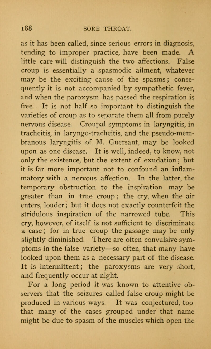 as it has been called, since serious errors in diagnosis, tending to improper practice, have been made. A little care will distinguish the two affections. False croup is essentially a spasmodic ailment, whatever may be the exciting cause of the spasms; conse- quently it is not accompanied by sympathetic fever, and when the paroxysm has passed the respiration is free. It is not half so important to distinguish the varieties of croup as to separate them all from purely nervous disease. Croupal symptoms in laryngitis, in tracheitis, in laryngo-tracheitis, and the pseudo-mem- branous laryngitis of M. Guersant, may be looked upon as one disease. It is well, indeed, to know, not only the existence, but the extent of exudation; but it is far more important not to confound an inflam- matory with a nervous affection. In the latter, the temporary obstruction to the inspiration may be greater than in true croup ; the cry, when the air enters, louder; but it does not exactly counterfeit the stridulous inspiration of the narrowed tube. This cry, however, of itself is not sufficient to discriminate a case; for in true croup the passage may be only slightly diminished. There are often convulsive sym- ptoms in the false variety—so often, that many have looked upon them as a necessary part of the disease. It is intermittent; the paroxysms are very short, and frequently occur at night. For a long period it was known to attentive ob- servers that the seizures called false croup might be produced in various ways. It was conjectured, too that many of the cases grouped under that name might be due to spasm of the muscles which open the