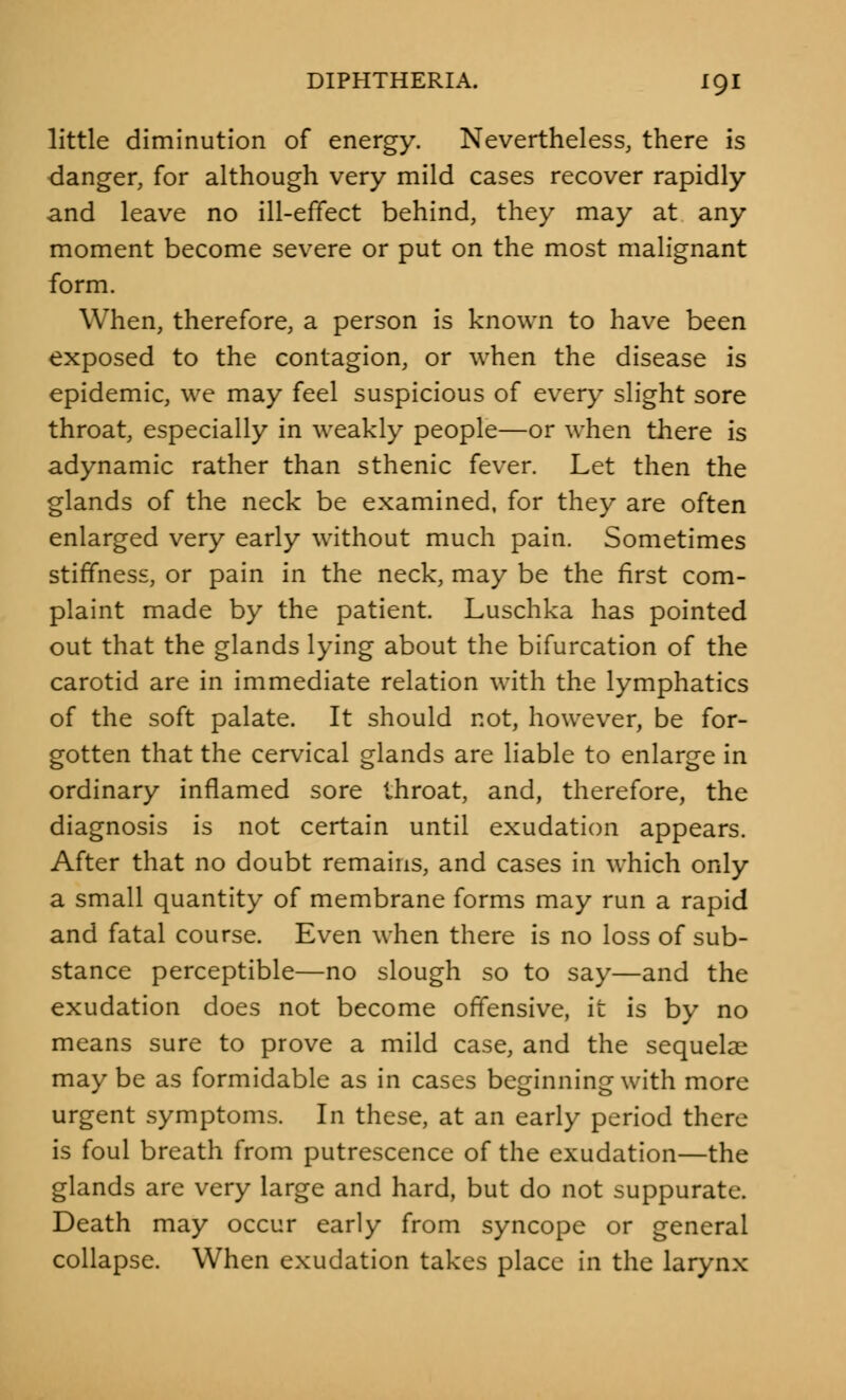 little diminution of energy. Nevertheless, there is danger, for although very mild cases recover rapidly and leave no ill-effect behind, they may at any moment become severe or put on the most malignant form. When, therefore, a person is known to have been exposed to the contagion, or when the disease is epidemic, we may feel suspicious of every slight sore throat, especially in weakly people—or when there is adynamic rather than sthenic fever. Let then the glands of the neck be examined, for they are often enlarged very early without much pain. Sometimes stiffness, or pain in the neck, may be the first com- plaint made by the patient. Luschka has pointed out that the glands lying about the bifurcation of the carotid are in immediate relation with the lymphatics of the soft palate. It should not, however, be for- gotten that the cervical glands are liable to enlarge in ordinary inflamed sore throat, and, therefore, the diagnosis is not certain until exudation appears. After that no doubt remains, and cases in which only a small quantity of membrane forms may run a rapid and fatal course. Even when there is no loss of sub- stance perceptible—no slough so to say—and the exudation does not become offensive, it is by no means sure to prove a mild case, and the sequelae may be as formidable as in cases beginning with more urgent symptoms. In these, at an early period there is foul breath from putrescence of the exudation—the glands are very large and hard, but do not suppurate. Death may occur early from syncope or general collapse. When exudation takes place in the larynx
