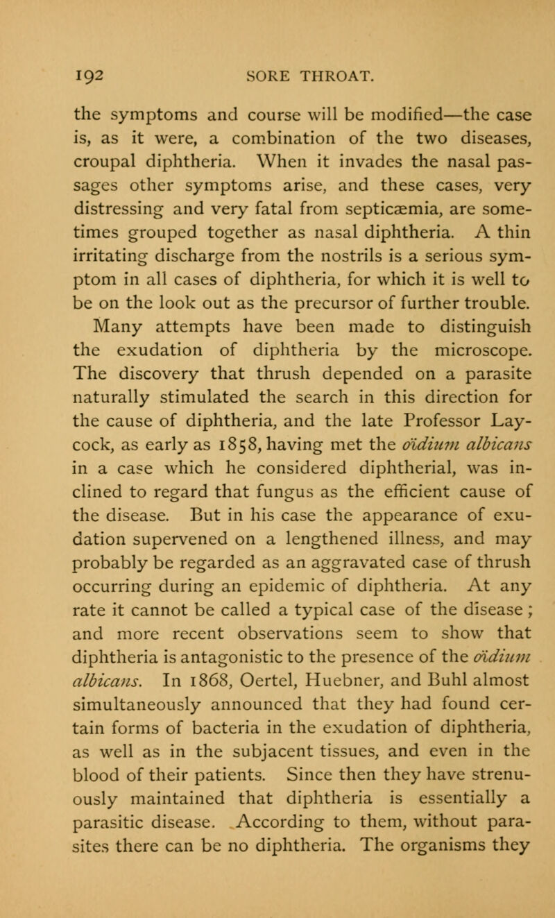 the symptoms and course will be modified—the case is, as it were, a combination of the two diseases, croupal diphtheria. When it invades the nasal pas- sages other symptoms arise, and these cases, very distressing and very fatal from septicaemia, are some- times grouped together as nasal diphtheria. A thin irritating discharge from the nostrils is a serious sym- ptom in all cases of diphtheria, for which it is well to be on the look out as the precursor of further trouble. Many attempts have been made to distinguish the exudation of diphtheria by the microscope. The discovery that thrush depended on a parasite naturally stimulated the search in this direction for the cause of diphtheria, and the late Professor Lay- cock, as early as 1858, having met the didiiim albicans in a case which he considered diphtherial, was in- clined to regard that fungus as the efficient cause of the disease. But in his case the appearance of exu- dation supervened on a lengthened illness, and may probably be regarded as an aggravated case of thrush occurring during an epidemic of diphtheria. At any rate it cannot be called a typical case of the disease; and more recent observations seem to show that diphtheria is antagonistic to the presence of the aidium albicans. In 1868, Oertel, Huebner, and Buhl almost simultaneously announced that they had found cer- tain forms of bacteria in the exudation of diphtheria, as well as in the subjacent tissues, and even in the blood of their patients. Since then they have strenu- ously maintained that diphtheria is essentially a parasitic disease. According to them, without para- sites there can be no diphtheria. The organisms they