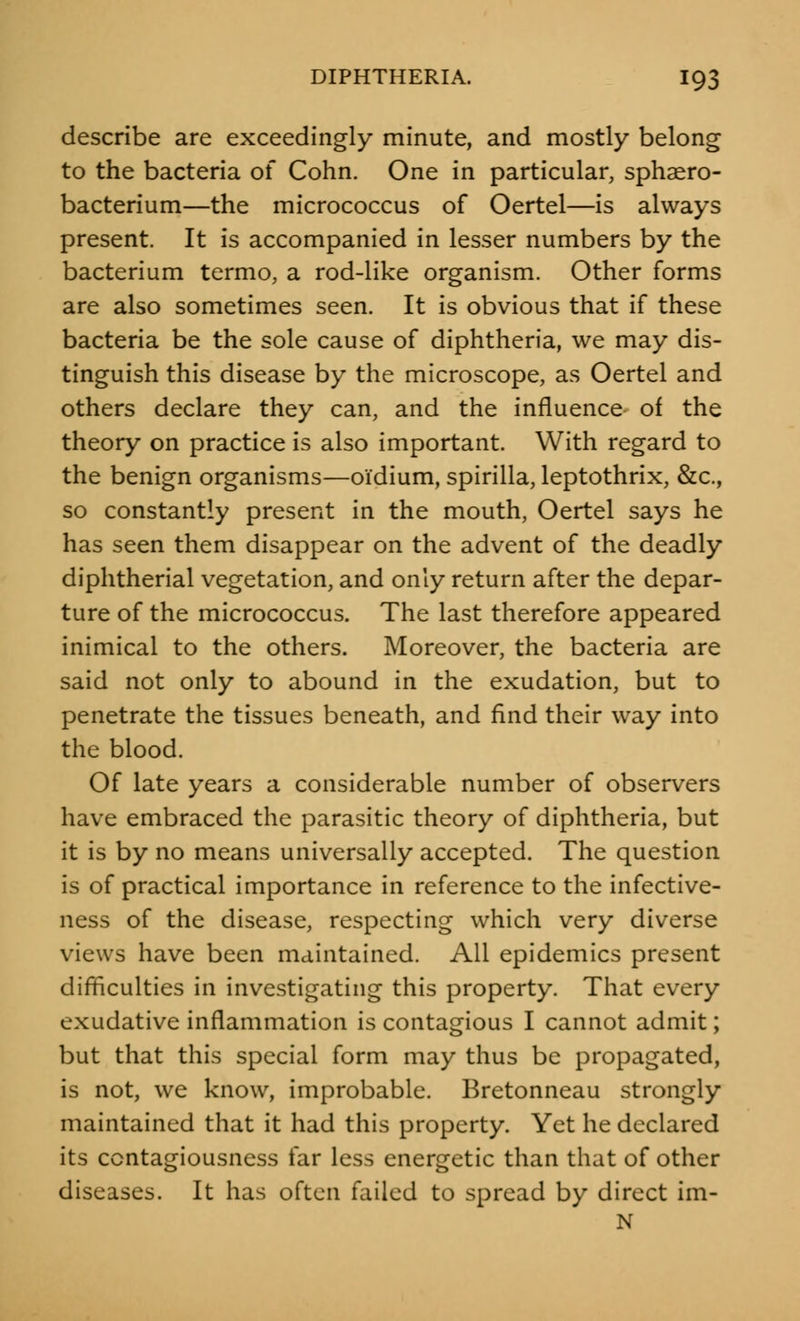 describe are exceedingly minute, and mostly belong to the bacteria of Cohn. One in particular, sphaero- bacterium—the micrococcus of Oertel—is always present. It is accompanied in lesser numbers by the bacterium termo, a rod-like organism. Other forms are also sometimes seen. It is obvious that if these bacteria be the sole cause of diphtheria, we may dis- tinguish this disease by the microscope, as Oertel and others declare they can, and the influence of the theory on practice is also important. With regard to the benign organisms—oi'dium, spirilla, leptothrix, &c, so constantly present in the mouth, Oertel says he has seen them disappear on the advent of the deadly diphtherial vegetation, and only return after the depar- ture of the micrococcus. The last therefore appeared inimical to the others. Moreover, the bacteria are said not only to abound in the exudation, but to penetrate the tissues beneath, and find their way into the blood. Of late years a considerable number of observers have embraced the parasitic theory of diphtheria, but it is by no means universally accepted. The question is of practical importance in reference to the infective- ness of the disease, respecting which very diverse views have been maintained. All epidemics present difficulties in investigating this property. That every exudative inflammation is contagious I cannot admit; but that this special form may thus be propagated, is not, we know, improbable. Bretonneau strongly maintained that it had this property. Yet he declared its contagiousness far less energetic than that of other diseases. It has often failed to spread by direct im- N