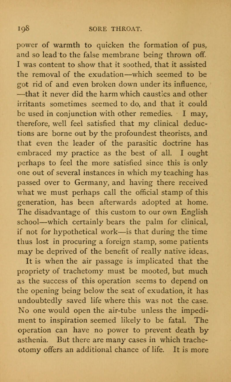 power of warmth to quicken the formation of pus, and so lead to the false membrane being thrown off. I was content to show that it soothed, that it assisted the removal of the exudation—which seemed to be got rid of and even broken down under its influence, —that it never did the harm which caustics and other irritants sometimes seemed to do, and that it could be used in conjunction with other remedies. I may, therefore, well feel satisfied that my clinical deduc- tions are borne out by the profoundest theorises, and that even the leader of the parasitic doctrine has embraced my practice as the best of all. I ought perhaps to feel the more satisfied since this is only one out of several instances in which my teaching has passed over to Germany, and having there received what we must perhaps call the official stamp of this generation, has been afterwards adopted at home. The disadvantage of this custom to our own English school—which certainly bears the palm for clinical, if not for hypothetical work—is that during the time thus lost in procuring a foreign stamp, some patients may be deprived of the benefit of really native ideas. It is when the air passage is implicated that the propriety of trachetomy must be mooted, but much as the success of this operation seems to depend on the opening being below the seat of exudation, it has undoubtedly saved life where this was not the case. No one would open the air-tube unless the impedi- ment to inspiration seemed likely to be fatal. The operation can have no power to prevent death by asthenia. But there are many cases in which trache- otomy offers an additional chance of life. It is more