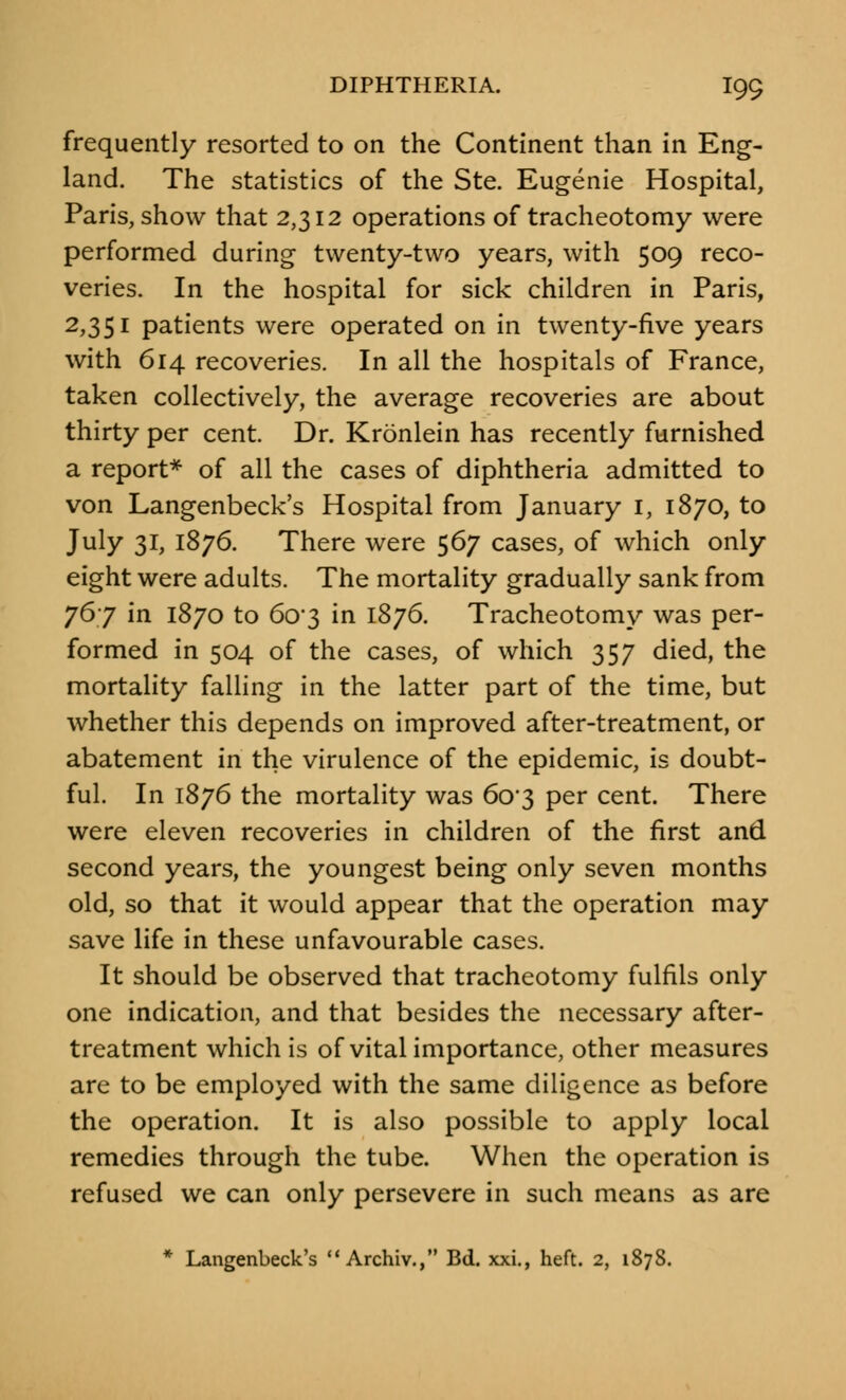 frequently resorted to on the Continent than in Eng- land. The statistics of the Ste. Eugenie Hospital, Paris, show that 2,312 operations of tracheotomy were performed during twenty-two years, with 509 reco- veries. In the hospital for sick children in Paris, 2,351 patients were operated on in twenty-five years with 614 recoveries. In all the hospitals of France, taken collectively, the average recoveries are about thirty per cent. Dr. Kronlein has recently furnished a report* of all the cases of diphtheria admitted to von Langenbeck's Hospital from January 1, 1870, to July 31, 1876. There were 567 cases, of which only eight were adults. The mortality gradually sank from 767 in 1870 to 6o-3 in 1876. Tracheotomy was per- formed in 504 of the cases, of which 357 died, the mortality falling in the latter part of the time, but whether this depends on improved after-treatment, or abatement in the virulence of the epidemic, is doubt- ful. In 1876 the mortality was 603 per cent. There were eleven recoveries in children of the first and second years, the youngest being only seven months old, so that it would appear that the operation may save life in these unfavourable cases. It should be observed that tracheotomy fulfils only one indication, and that besides the necessary after- treatment which is of vital importance, other measures are to be employed with the same diligence as before the operation. It is also possible to apply local remedies through the tube. When the operation is refused we can only persevere in such means as are * Langenbeck's  Archiv., Bd. xxi., heft. 2, 1878.