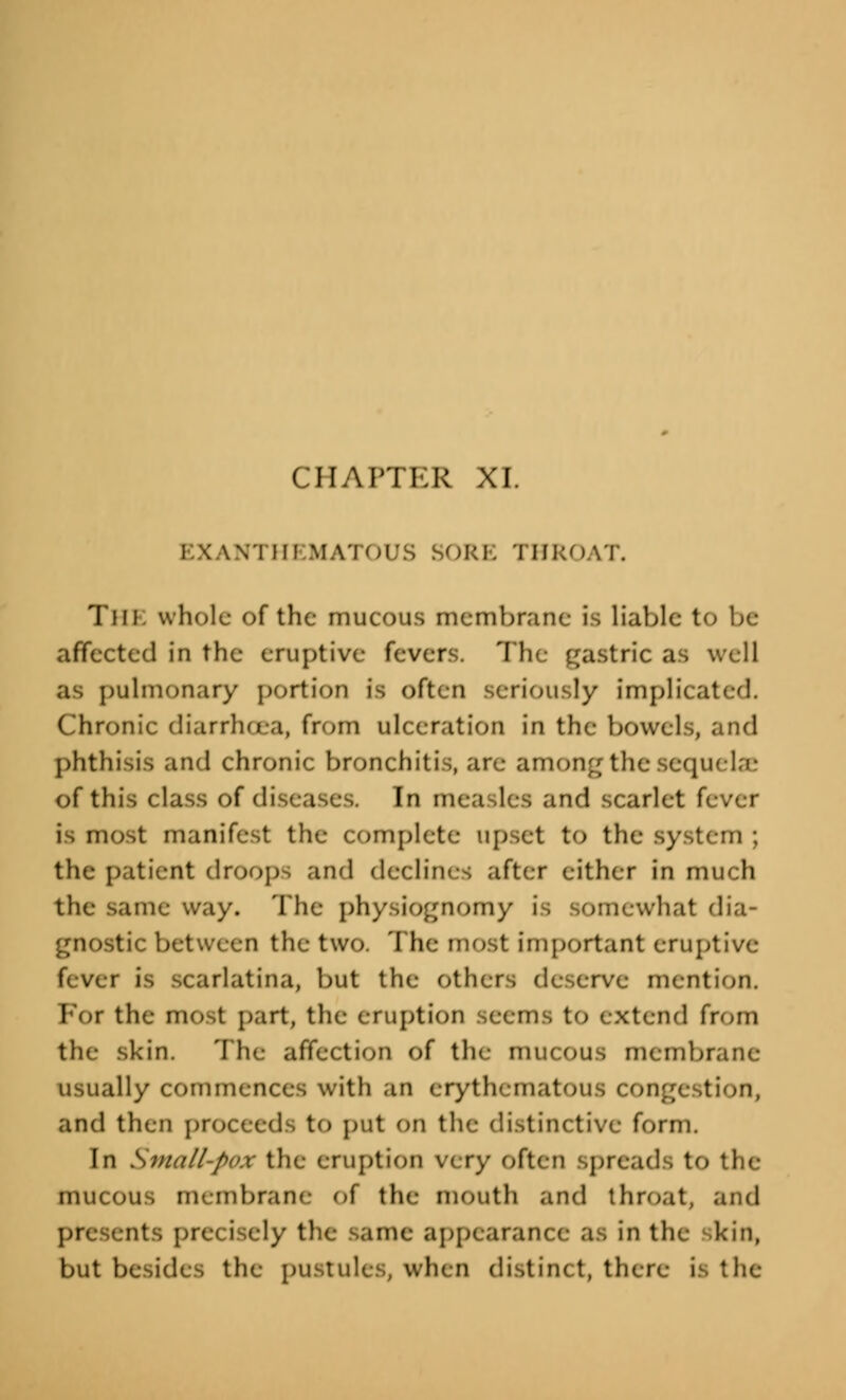 CHAPTER XI. wi m MATOUS SORE THROAT. The whole of the mucous membrane is liable to be affected in the eruptive fevers. 'I h gastric as well as pulmonary portion is often seriously implicated. Chronic diarrhoea, from ulceration in the bowels, and phthisis and chronic bronchitis, are among the sequelae of this class of diseases. In measles and scarlet fever is mfht manifest the complete upset to the sy .' the patient droops and declines after either in much the same way. The physiognomy is somewhat dia- tic between the two. The most important eruptive- fever is scarlatina, but the others deserve mention. Foi the most part, the eruption Seems to extend from the skin. The affection of the mucOUS membrane usually commences with an erythematous congestion, and then proceeds to put on the distinctive form. In Small-pox the eruption very often spreads to the mucous membrane of the mouth and throat, and presents precisely the same appearance as in the kin, but besides the pustules, when distinct, there is the