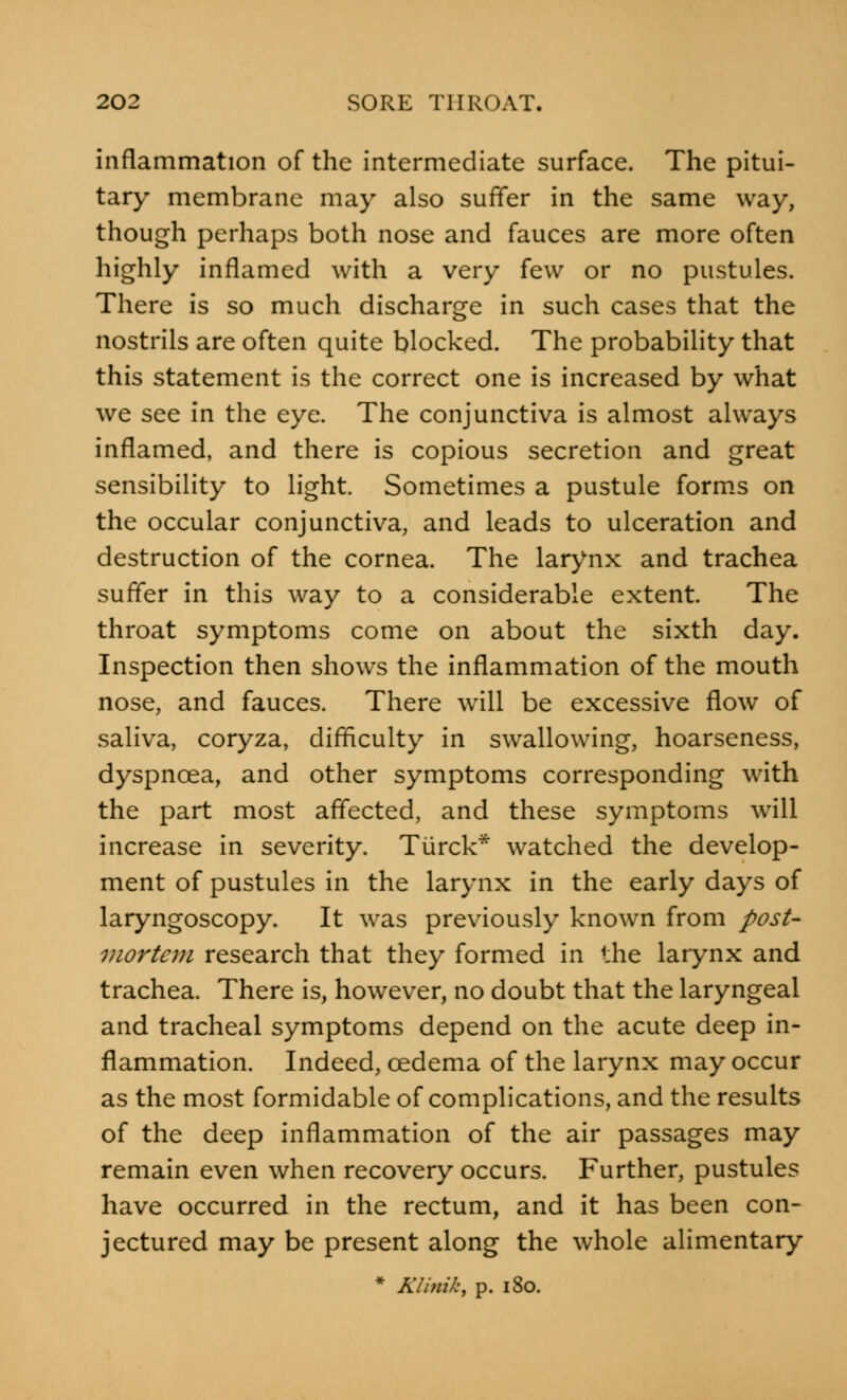 inflammation of the intermediate surface. The pitui- tary membrane may also suffer in the same way, though perhaps both nose and fauces are more often highly inflamed with a very few or no pustules. There is so much discharge in such cases that the nostrils are often quite blocked. The probability that this statement is the correct one is increased by what we see in the eye. The conjunctiva is almost always inflamed, and there is copious secretion and great sensibility to light. Sometimes a pustule forms on the occular conjunctiva, and leads to ulceration and destruction of the cornea. The larynx and trachea suffer in this way to a considerable extent. The throat symptoms come on about the sixth day. Inspection then shows the inflammation of the mouth nose, and fauces. There will be excessive flow of saliva, coryza, difficulty in swallowing, hoarseness, dyspnoea, and other symptoms corresponding with the part most affected, and these symptoms will increase in severity. Turck* watched the develop- ment of pustules in the larynx in the early days of laryngoscopy. It was previously known from post- mortem research that they formed in the larynx and trachea. There is, however, no doubt that the laryngeal and tracheal symptoms depend on the acute deep in- flammation. Indeed, oedema of the larynx may occur as the most formidable of complications, and the results of the deep inflammation of the air passages may remain even when recovery occurs. Further, pustules have occurred in the rectum, and it has been con- jectured may be present along the whole alimentary * Klinik, p. 180.