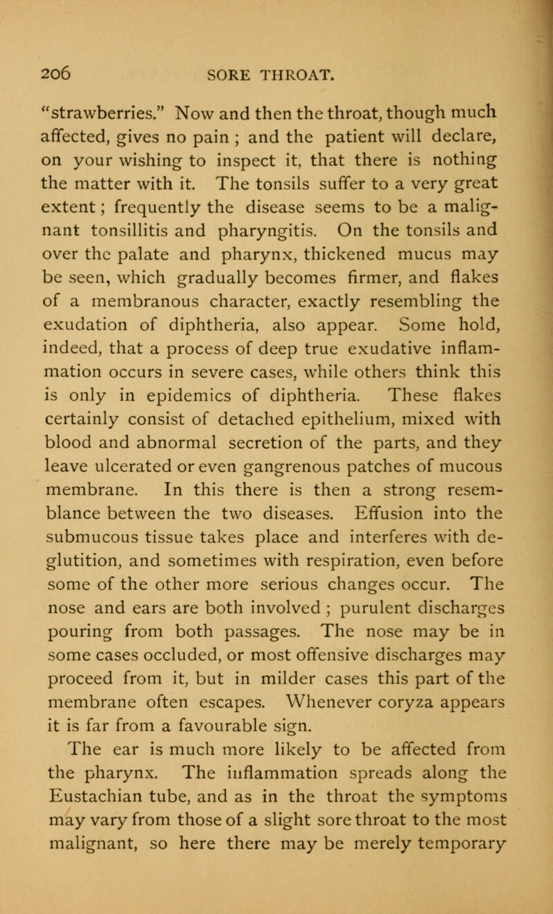 strawberries. Now and then the throat, though much affected, gives no pain ; and the patient will declare, on your wishing to inspect it that there is nothing the matter with it. The tonsils suffer to a very great extent; frequently the disease seems to be a malig- nant tonsillitis and pharyngitis. On the tonsils and over the palate and pharynx, thickened mucus may be seen, which gradually becomes firmer, and flakes of a membranous character, exactly resembling the exudation of diphtheria, also appear. Some hold, indeed, that a process of deep true exudative inflam- mation occurs in severe cases, while others think this is only in epidemics of diphtheria. These flakes certainly consist of detached epithelium, mixed with blood and abnormal secretion of the parts, and they leave ulcerated or even gangrenous patches of mucous membrane. In this there is then a strong resem- blance between the two diseases. Effusion into the submucous tissue takes place and interferes with de- glutition, and sometimes with respiration, even before some of the other more serious changes occur. The nose and ears are both involved ; purulent discharges pouring from both passages. The nose may be in some cases occluded, or most offensive discharges may proceed from it, but in milder cases this part of the membrane often escapes. Whenever coryza appears it is far from a favourable sign. The ear is much more likely to be affected from the pharynx. The inflammation spreads along the Eustachian tube, and as in the throat the symptoms may vary from those of a slight sore throat to the most malignant, so here there may be merely temporary