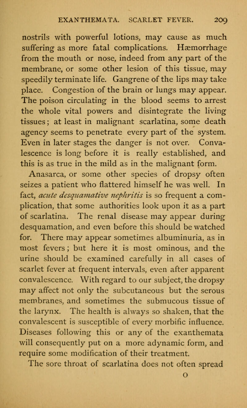 nostrils with powerful lotions, may cause as much suffering as more fatal complications. Haemorrhage from the mouth or nose, indeed from any part of the membrane, or some other lesion of this tissue, may speedily terminate life. Gangrene of the lips may take place. Congestion of the brain or lungs may appear. The poison circulating in the blood seems to arrest the whole vital powers and disintegrate the living tissues; at least in malignant scarlatina, some death agency seems to penetrate every part of the system. Even in later stages the danger is not over. Conva- lescence is long before it is really established, and this is as true in the mild as in the malignant form. Anasarca, or some other species of dropsy often seizes a patient who flattered himself he was well. In fact, acute desquamative nephritis is so frequent a com- plication, that some authorities look upon it as a part of scarlatina. The renal disease may appear during desquamation, and even before this should be watched for. There may appear sometimes albuminuria, as in most fevers; but here it is most ominous, and the urine should be examined carefully in all cases of scarlet fever at frequent intervals, even after apparent convalescence. With regard to our subject, the dropsy may affect not only the subcutaneous but the serous membranes, and sometimes the submucous tissue of the larynx. The health is always so shaken, that the convalescent is susceptible of every morbific influence. Diseases following this or any of the exanthemata will consequently put on a more adynamic form, and require some modification of their treatment. The sore throat of scarlatina does not often spread O