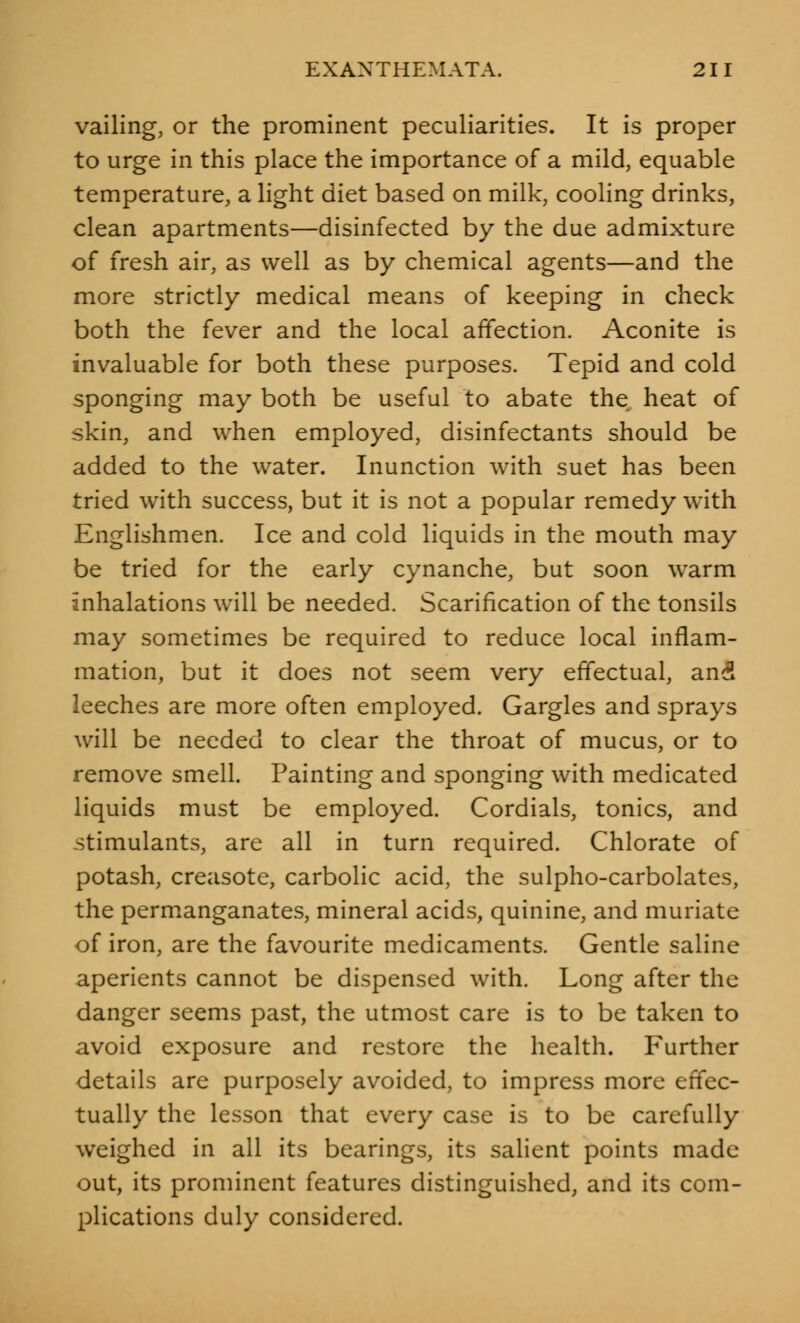 vailing, or the prominent peculiarities. It is proper to urge in this place the importance of a mild, equable temperature, a light diet based on milk, cooling drinks, clean apartments—disinfected by the due admixture of fresh air, as well as by chemical agents—and the more strictly medical means of keeping in check both the fever and the local affection. Aconite is invaluable for both these purposes. Tepid and cold sponging may both be useful to abate the heat of skin, and when employed, disinfectants should be added to the water. Inunction with suet has been tried with success, but it is not a popular remedy with Englishmen. Ice and cold liquids in the mouth may be tried for the early cynanche, but soon warm inhalations will be needed. Scarification of the tonsils may sometimes be required to reduce local inflam- mation, but it does not seem very effectual, and leeches are more often employed. Gargles and sprays will be needed to clear the throat of mucus, or to remove smell. Painting and sponging with medicated liquids must be employed. Cordials, tonics, and stimulants, are all in turn required. Chlorate of potash, creasote, carbolic acid, the sulpho-carbolates, the permanganates, mineral acids, quinine, and muriate of iron, are the favourite medicaments. Gentle saline aperients cannot be dispensed with. Long after the danger seems past, the utmost care is to be taken to avoid exposure and restore the health. Further details are purposely avoided, to impress more effec- tually the lesson that every case is to be carefully weighed in all its bearings, its salient points made out, its prominent features distinguished, and its com- plications duly considered.