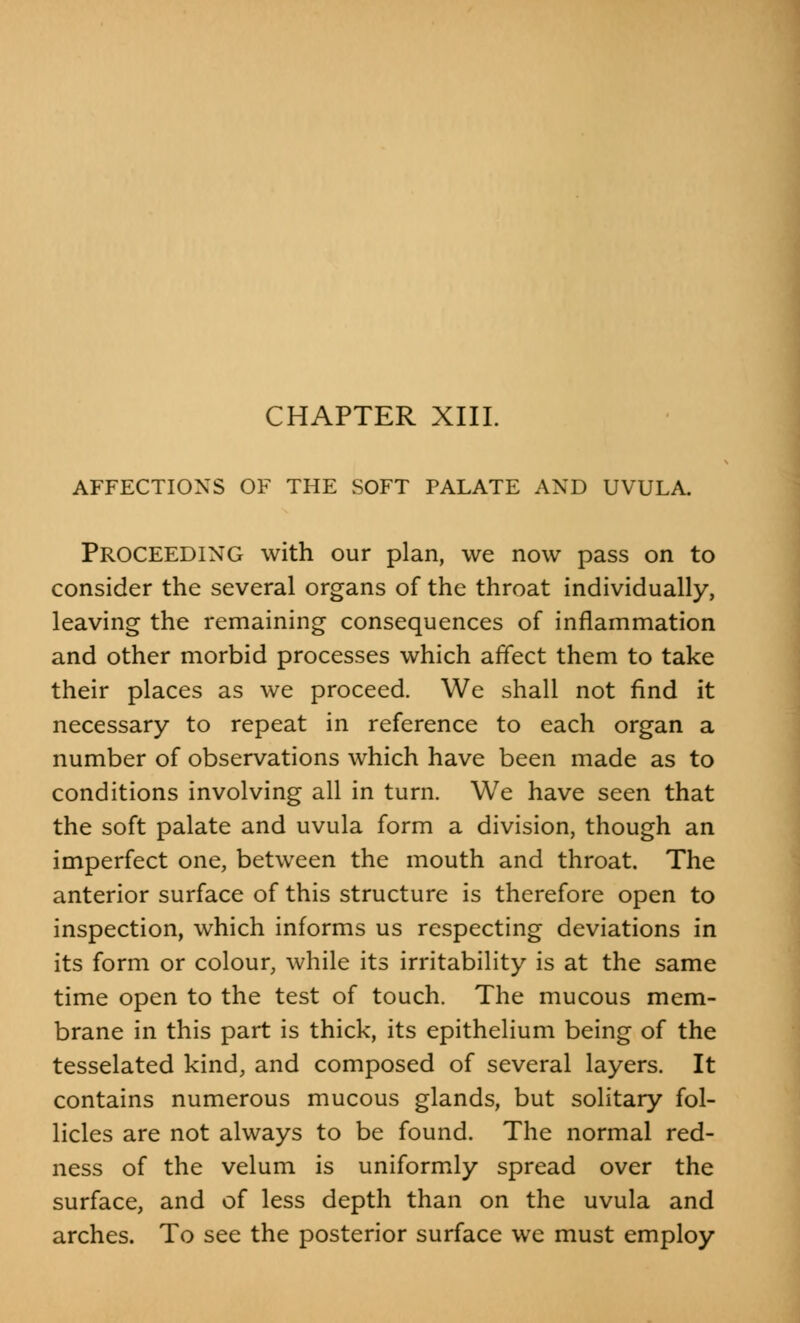 AFFECTIONS OF THE SOFT PALATE AND UVULA. Proceeding with our plan, we now pass on to consider the several organs of the throat individually, leaving the remaining consequences of inflammation and other morbid processes which affect them to take their places as we proceed. We shall not find it necessary to repeat in reference to each organ a number of observations which have been made as to conditions involving all in turn. We have seen that the soft palate and uvula form a division, though an imperfect one, between the mouth and throat. The anterior surface of this structure is therefore open to inspection, which informs us respecting deviations in its form or colour, while its irritability is at the same time open to the test of touch. The mucous mem- brane in this part is thick, its epithelium being of the tesselated kind, and composed of several layers. It contains numerous mucous glands, but solitary fol- licles are not always to be found. The normal red- ness of the velum is uniformly spread over the surface, and of less depth than on the uvula and arches. To see the posterior surface we must employ