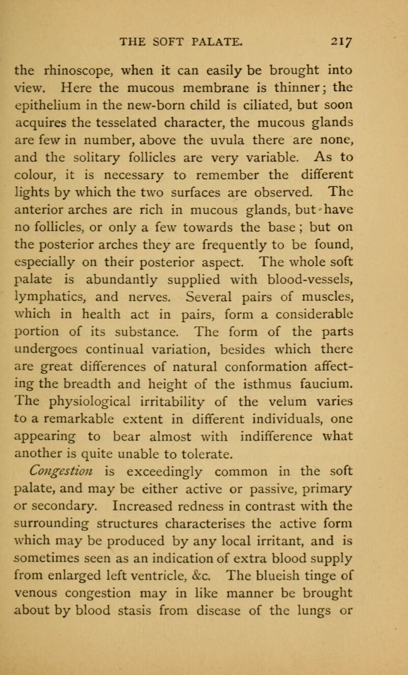 the rhinoscopy when it can easily be brought into view. Here the mucous membrane is thinner; the epithelium in the new-born child is ciliated, but soon acquires the tesselated character, the mucous glands are few in number, above the uvula there are none, and the solitary follicles are very variable. As to colour, it is necessary to remember the different lights by which the two surfaces are observed. The anterior arches are rich in mucous glands, but have no follicles, or only a few towards the base ; but on the posterior arches they are frequently to be found, especially on their posterior aspect. The whole soft palate is abundantly supplied with blood-vessels, lymphatics, and nerves. Several pairs of muscles, which in health act in pairs, form a considerable portion of its substance. The form of the parts undergoes continual variation, besides which there are great differences of natural conformation affect- ing the breadth and height of the isthmus faucium. The physiological irritability of the velum varies to a remarkable extent in different individuals, one appearing to bear almost with indifference what another is quite unable to tolerate. Congestion is exceedingly common in the soft palate, and may be either active or passive, primary or secondary. Increased redness in contrast with the surrounding structures characterises the active form which may be produced by any local irritant, and is sometimes seen as an indication of extra blood supply from enlarged left ventricle, &c. The blueish tinge of venous congestion may in like manner be brought about by blood stasis from disease of the lungs or