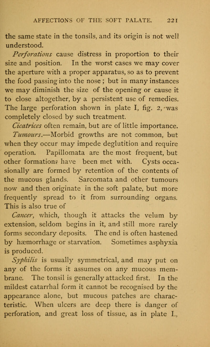 the same state in the tonsils, and its origin is not well understood. Perforations cause distress in proportion to their size and position. In the worst cases we may cover the aperture with a proper apparatus, so as to prevent the food passing into the nose ; but in many instances we may diminish the size of the opening or cause it to close altogether, by a persistent use of remedies. The large perforation shown in plate I, fig. 2, was completely closed by such treatment. Cicatrices often remain, but are of little importance. Tumours.—Morbid growths are not common, but when they occur may impede deglutition and require operation. Papillomata are the most frequent, but other formation? have been met with. Cysts occa- sionally are formed by retention of the contents of the mucous glands. Sarcomata and other tumours now and then originate in the soft palate, but more frequently spread to it from surrounding organs. This is also true of Cancer, which, though it attacks the velum by extension, seldom begins in it, and still more rarely forms secondary deposits. The end is often hastened by haemorrhage or starvation. Sometimes asphyxia is produced. Syphilis is usually symmetrical, and may put on any of the forms it assumes on any mucous mem- brane. The tonsil is generally attacked first. In the mildest catarrhal form it cannot be recognised by the appearance alone, but mucous patches are charac- teristic. When ulcers are deep there is danger of perforation, and great loss of tissue, as in plate I.,