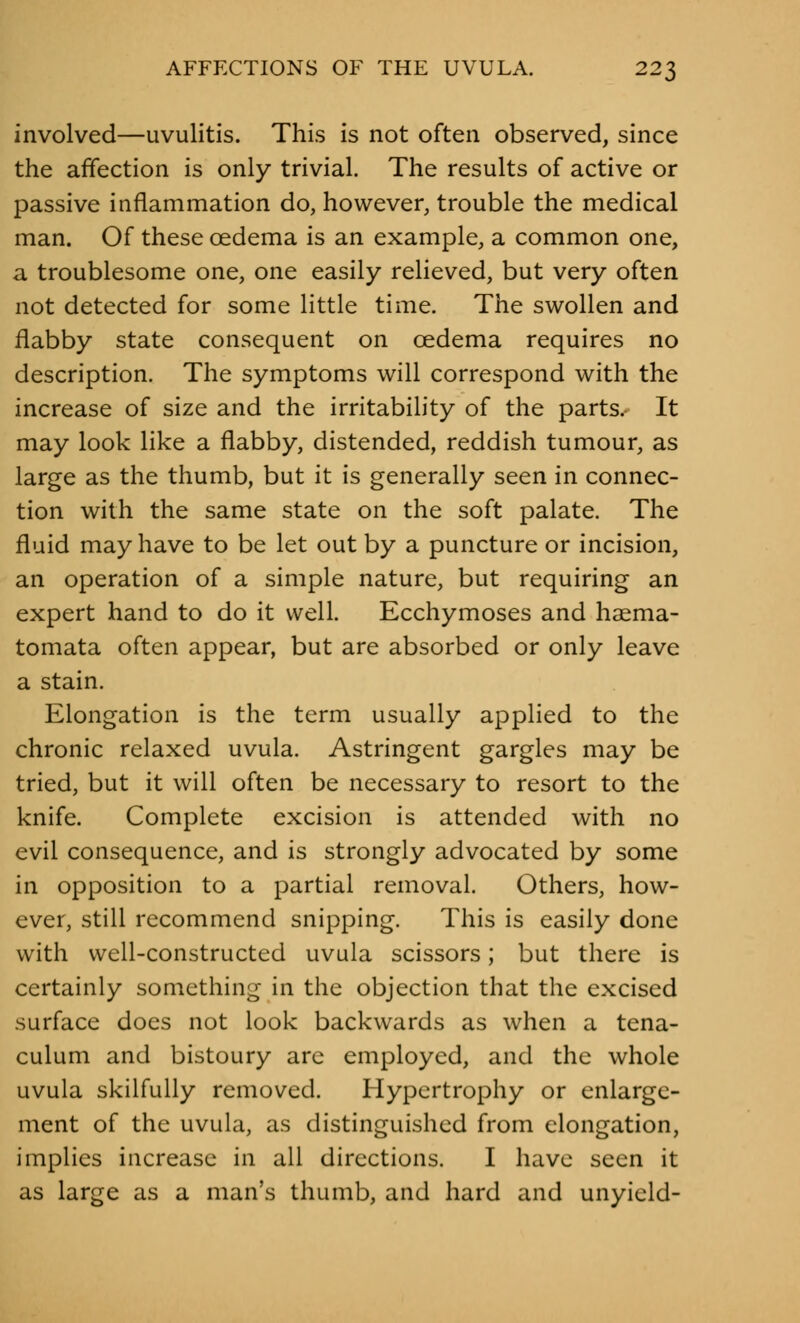 involved—uvulitis. This is not often observed, since the affection is only trivial. The results of active or passive inflammation do, however, trouble the medical man. Of these oedema is an example, a common one, a troublesome one, one easily relieved, but very often not detected for some little time. The swollen and flabby state consequent on oedema requires no description. The symptoms will correspond with the increase of size and the irritability of the parts. It may look like a flabby, distended, reddish tumour, as large as the thumb, but it is generally seen in connec- tion with the same state on the soft palate. The fluid may have to be let out by a puncture or incision, an operation of a simple nature, but requiring an expert hand to do it well. Ecchymoses and haema- tomata often appear, but are absorbed or only leave a stain. Elongation is the term usually applied to the chronic relaxed uvula. Astringent gargles may be tried, but it will often be necessary to resort to the knife. Complete excision is attended with no evil consequence, and is strongly advocated by some in opposition to a partial removal. Others, how- ever, still recommend snipping. This is easily done with well-constructed uvula scissors; but there is certainly something in the objection that the excised surface does not look backwards as when a tena- culum and bistoury arc employed, and the whole uvula skilfully removed. Hypertrophy or enlarge- ment of the uvula, as distinguished from elongation, implies increase in all directions. I have seen it as large as a man's thumb, and hard and unyield-