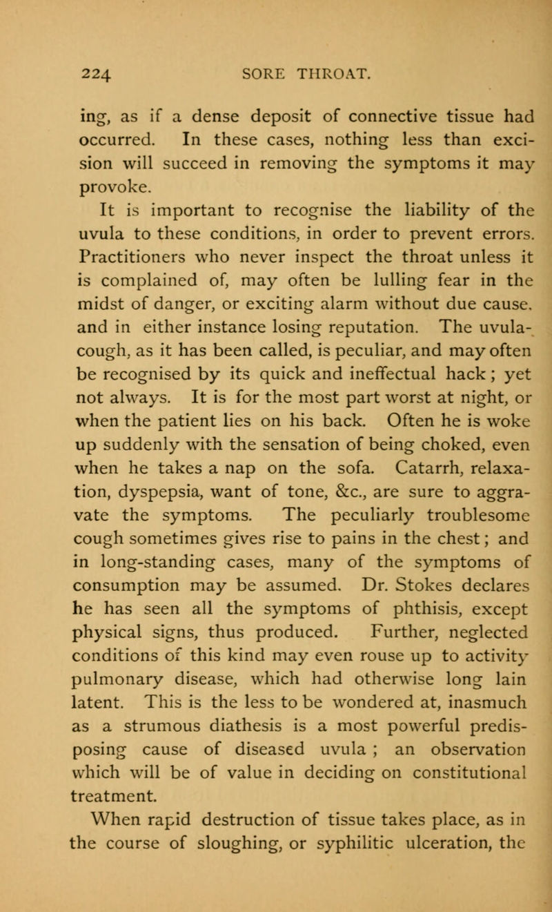 ing, as if a dense deposit of connective tissue had occurred. In these cases, nothing less than exci- sion will succeed in removing the symptoms it may provoke. It is important to recognise the liability of the uvula to these conditions, in order to prevent errors. Practitioners who never inspect the throat unless it is complained of, may often be lulling fear in the midst of danger, or exciting alarm without due cause, and in either instance losing reputation. The uvula- cough, as it has been called, is peculiar, and may often be recognised by its quick and ineffectual hack; yet not always. It is for the most part worst at night, or when the patient lies on his back. Often he is woke up suddenly with the sensation of being choked, even when he takes a nap on the sofa. Catarrh, relaxa- tion, dyspepsia, want of tone, &c, are sure to aggra- vate the symptoms. The peculiarly troublesome cough sometimes gives rise to pains in the chest; and in long-standing cases, many of the symptoms of consumption may be assumed. Dr. Stokes declares he has seen all the symptoms of phthisis, except physical signs, thus produced. Further, neglected conditions of this kind may even rouse up to activity pulmonary disease, which had otherwise long lain latent. This is the less to be wondered at, inasmuch as a strumous diathesis is a most powerful predis- posing cause of diseased uvula ; an observation which will be of value in deciding on constitutional treatment. When rapid destruction of tissue takes place, as in the course of sloughing, or syphilitic ulceration, the