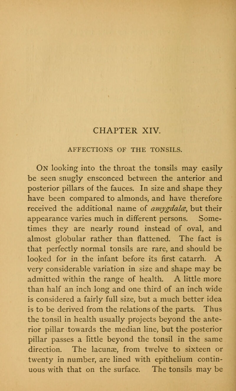 CHAPTER XIV. AFFECTIONS OF THE TONSILS. On looking into the throat the tonsils may easily be seen snugly ensconced between the anterior and posterior pillars of the fauces. In size and shape they have been compared to almonds, and have therefore received the additional name of amygdala, but their appearance varies much in different persons. Some- times they are nearly round instead of oval, and almost globular rather than flattened. The fact is that perfectly normal tonsils are rare, and should be looked for in the infant before its first catarrh. A very considerable variation in size and shape may be admitted within the range of health. A little more than half an inch long and one third of an inch wide is considered a fairly full size, but a much better idea is to be derived from the relations of the parts. Thus the tonsil in health usually projects beyond the ante- rior pillar towards the median line, but the posterior pillar passes a little beyond the tonsil in the same direction. The lacunae, from twelve to sixteen or twenty in number, are lined with epithelium contin- uous with that on the surface. The tonsils may be