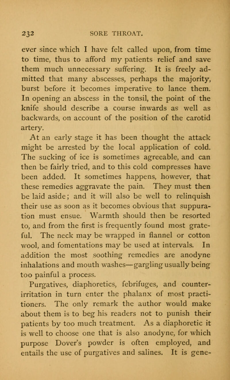 ever since which I have felt called upon, from time to time, thus to afford my patients relief and save them much unnecessary suffering. It is freely ad- mitted that many abscesses, perhaps the majority, burst before it becomes imperative to lance them. In opening an abscess in the tonsil, the point of the knife should describe a course inwards as well as backwards, on account of the position of the carotid artery. At an early stage it has been thought the attack might be arrested by the local application of cold. The sucking of ice is sometimes agreeable, and can then be fairly tried, and to this cold compresses have been added. It sometimes happens, however, that these remedies aggravate the pain. They must then be laid aside; and it will also be well to relinquish their use as soon as it becomes obvious that suppura- tion must ensue. Warmth should then be resorted to, and from the first is frequently found most grate- ful. The neck may be wrapped in flannel or cotton wool, and fomentations may be used at intervals. In addition the most soothing remedies are anodyne inhalations and mouthwashes—gargling usually being too painful a process. Purgatives, diaphoretics, febrifuges, and counter- irritation in turn enter the phalanx of most practi- tioners. The only remark the author would make about them is to beg his readers not to punish their patients by too much treatment. As a diaphoretic it is well to choose one that is also anodyne, for which purpose Dover's powder is often employed, and entails the use of purgatives and salines. It is gene-