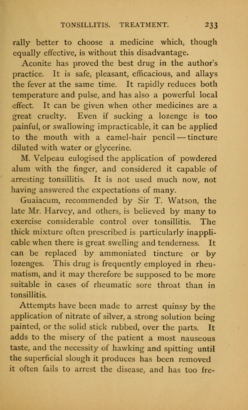 rally better to choose a medicine which, though equally effective, is without this disadvantage. Aconite has proved the best drug in the author's practice. It is safe, pleasant, efficacious, and allays the fever at the same time. It rapidly reduces both temperature and pulse, and has also a powerful local effect. It can be given when other medicines are a great cruelty. Even if sucking a lozenge is too painful, or swallowing impracticable, it can be applied to the mouth with a camel-hair pencil — tincture diluted with water or glycerine. M. Velpeau eulogised the application of powdered alum with the finger, and considered it capable of arresting tonsillitis. It is not used much now, not having answered the expectations of many. Guaiacum, recommended by Sir T. Watson, the late Mr. Harvey, and others, is believed by many to exercise considerable control over tonsillitis. The thick mixture often prescribed is particularly inappli- cable when there is great swelling and tenderness. It can be replaced by ammoniated tincture or by lozenges. This drug is frequently employed in rheu- matism, and it may therefore be supposed to be more suitable in cases of rheumatic sore throat than in tonsillitis. Attempts have been made to arrest quinsy by the application of nitrate of silver, a strong solution being painted, or the solid stick rubbed, over the parts. It adds to the misery of the patient a most nauseous taste, and the necessity of hawking and spitting until the superficial slough it produces has been removed it often fails to arrest the disease, and has too fre-