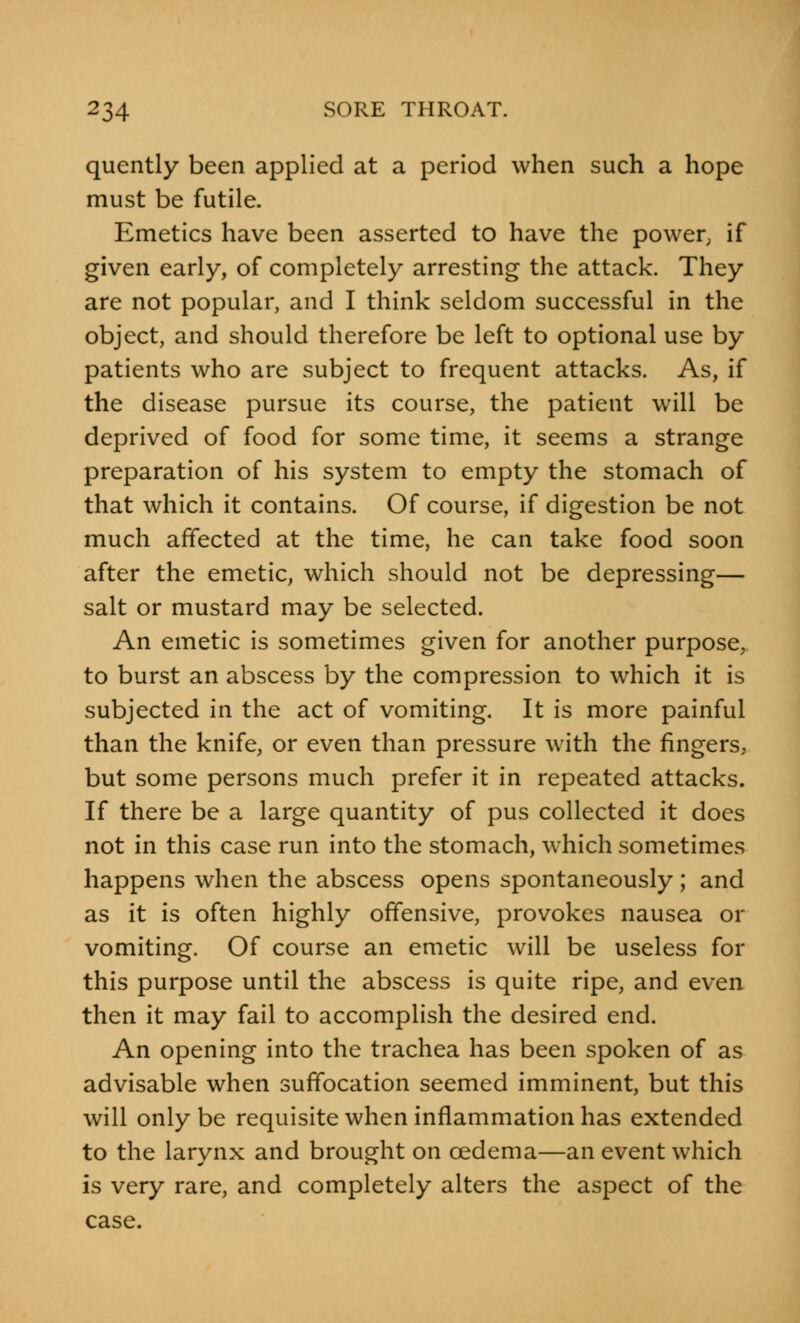 quently been applied at a period when such a hope must be futile. Emetics have been asserted to have the power, if given early, of completely arresting the attack. They are not popular, and I think seldom successful in the object, and should therefore be left to optional use by patients who are subject to frequent attacks. As, if the disease pursue its course, the patient will be deprived of food for some time, it seems a strange preparation of his system to empty the stomach of that which it contains. Of course, if digestion be not much affected at the time, he can take food soon after the emetic, which should not be depressing— salt or mustard may be selected. An emetic is sometimes given for another purpose, to burst an abscess by the compression to which it is subjected in the act of vomiting. It is more painful than the knife, or even than pressure with the fingers, but some persons much prefer it in repeated attacks. If there be a large quantity of pus collected it does not in this case run into the stomach, which sometimes happens when the abscess opens spontaneously; and as it is often highly offensive, provokes nausea or vomiting. Of course an emetic will be useless for this purpose until the abscess is quite ripe, and even then it may fail to accomplish the desired end. An opening into the trachea has been spoken of as advisable when suffocation seemed imminent, but this will only be requisite when inflammation has extended to the larynx and brought on oedema—an event which is very rare, and completely alters the aspect of the case.