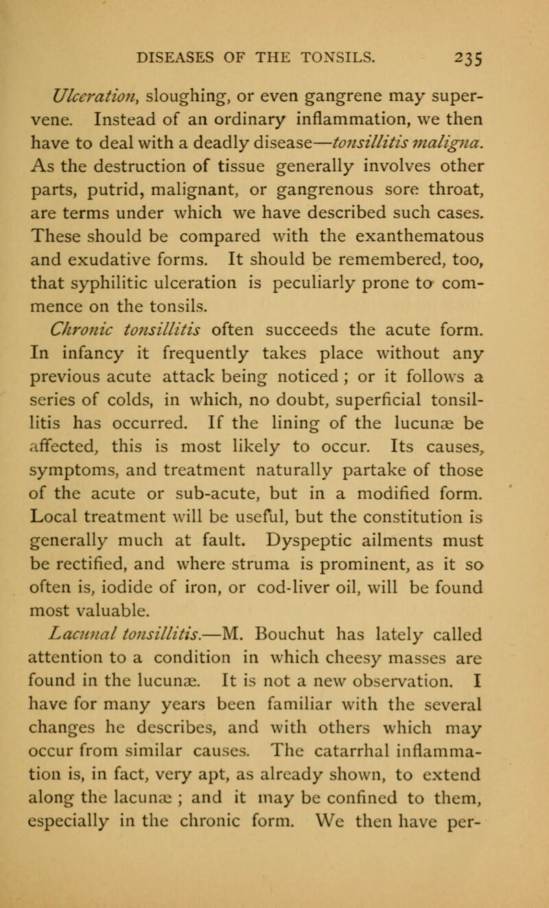 Ulceration, sloughing, or even gangrene may super- vene. Instead of an ordinary inflammation, we then have to deal with a deadly disease—tonsillitis maligna. As the destruction of tissue generally involves other parts, putrid, malignant, or gangrenous sore throat, are terms under which we have described such cases. These should be compared with the exanthematous and exudative forms. It should be remembered, too, that syphilitic ulceration is peculiarly prone to com- mence on the tonsils. Chronic tonsillitis often succeeds the acute form. In infancy it frequently takes place without any previous acute attack being noticed; or it follows a series of colds, in which, no doubt, superficial tonsil- litis has occurred. If the lining of the lucunae be affected, this is most likely to occur. Its causes, symptoms, and treatment naturally partake of those of the acute or sub-acute, but in a modified form. Local treatment will be useful, but the constitution is generally much at fault. Dyspeptic ailments must be rectified, and where struma is prominent, as it so often is, iodide of iron, or cod-liver oil, will be found most valuable. Lacunal tonsillitis.—M. Bouchut has lately called attention to a condition in which cheesy masses are found in the lucunae. It is not a new observation. I have for many years been familiar with the several changes he describes, and with others which may occur from similar causes. The catarrhal inflamma- tion is, in fact, very apt, as already shown, to extend along the lacunae ; and it may be confined to them, especially in the chronic form. We then have per-