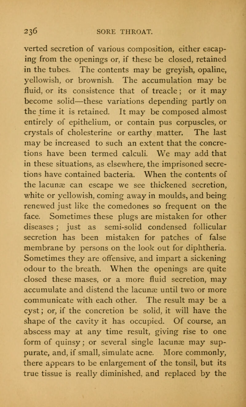 verted secretion of various composition, either escap- ing from the openings or, if these be closed, retained in the tubes. The contents may be greyish, opaline, yellowish, or brownish. The accumulation may be fluid, or its consistence that of treacle; or it may become solid—these variations depending partly on the time it is retained. It may be composed almost entirely of epithelium, or contain pus corpuscles, or crystals of cholesterine or earthy matter. The last may be increased to such an extent that the concre- tions have been termed calculi. We may add that in these situations, as elsewhere, the imprisoned secre- tions have contained bacteria. When the contents of the lacunae can escape we see thickened secretion, white or yellowish, coming away in moulds, and being renewed just like the comedones so frequent on the face. Sometimes these plugs are mistaken for other diseases ; just as semi-solid condensed follicular secretion has been mistaken for patches of false membrane by persons on the look out for diphtheria. Sometimes they are offensive, and impart a sickening odour to the breath. When the openings are quite closed these mases, or a more fluid secretion, may accumulate and distend the lacuna? until two or more communicate with each other. The result may be a cyst; or, if the concretion be solid, it will have the shape of the cavity it has occupied. Of course, an abscess may at any time result, giving rise to one form of quinsy; or several single lacunae may sup- purate, and, if small, simulate acne. More commonly, there appears to be enlargement of the tonsil, but its true tissue is really diminished, and replaced by the