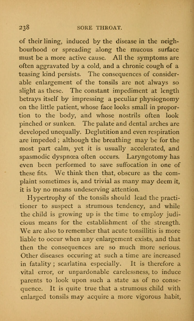 of their lining, induced by the disease in the neigh- bourhood or spreading along the mucous surface must be a more active cause. All the symptoms are often aggravated by a cold, and a chronic cough of a teasing kind persists. The consequences of consider- able enlargement of the tonsils are not always so slight as these. The constant impediment at length betrays itself by impressing a peculiar physiognomy on the little patient, whose face looks small in propor- tion to the body, and whose nostrils often look pinched or sunken. The palate and dental arches are developed unequally. Deglutition and even respiration are impeded ; although the breathing may be for the most part calm, yet it is usually accelerated, and spasmodic dyspnoea often occurs. Laryngotomy has even been performed to save suffocation in one of these fits. We think then that, obscure as the com- plaint sometimes is, and trivial as many may deem it, it is by no means undeserving attention. Hypertrophy of the tonsils should lead the practi- tioner to suspect a strumous tendency, and while the child is growing up is the time to employ judi- cious means for the establishment of the strength. We are also to remember that acute tonsillitis is more liable to occur when any enlargement exists, and that then the consequences are so much more serious. Other diseases occuring at such a time are increased in fatality ; scarlatina especially. It is therefore a vital error, or unpardonable carelessness, to induce parents to look upon such a state as of no conse- quence. It is quite true that a strumous child with enlarged tonsils may acquire a more vigorous habit,