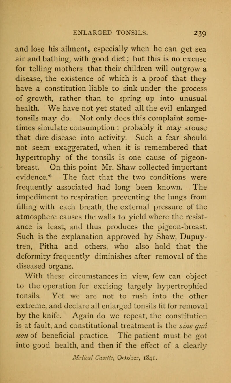 and lose his ailment, especially when he can get sea air and bathing, with good diet; but this is no excuse for telling mothers that their children will outgrow a disease, the existence of which is a proof that they have a constitution liable to sink under the process of growth, rather than to spring up into unusual health. We have not yet stated all the evil enlarged tonsils may do. Not only does this complaint some- times simulate consumption ; probably it may arouse that dire disease into activity. Such a fear should not seem exaggerated, when it is remembered that hypertrophy of the tonsils is one cause of pigeon- breast. On this point Mr. Shaw collected important evidence.* The fact that the two conditions were frequently associated had long been known. The impediment to respiration preventing the lungs from filling with each breath, the external pressure of the atmosphere causes the walls to yield where the resist- ance is least, and thus produces the pigeon-breast. Such is the explanation approved by Shaw, Dupuy- tren, Pitha and others, who also hold that the deformity frequently diminishes after removal of the diseased organs. With these circumstances in view, few can object to the operation for excising largely hypertrophied tonsils. Yet we are not to rush into the other extreme, and declare all enlarged tonsils fit for removal by the knife. Again do we repeat, the constitution is at fault, and constitutional treatment is the sine qua 71011 of beneficial practice. Tlie patient must be got into good health, and then if the effect of a clearly Medical Gazette, October, 1841.