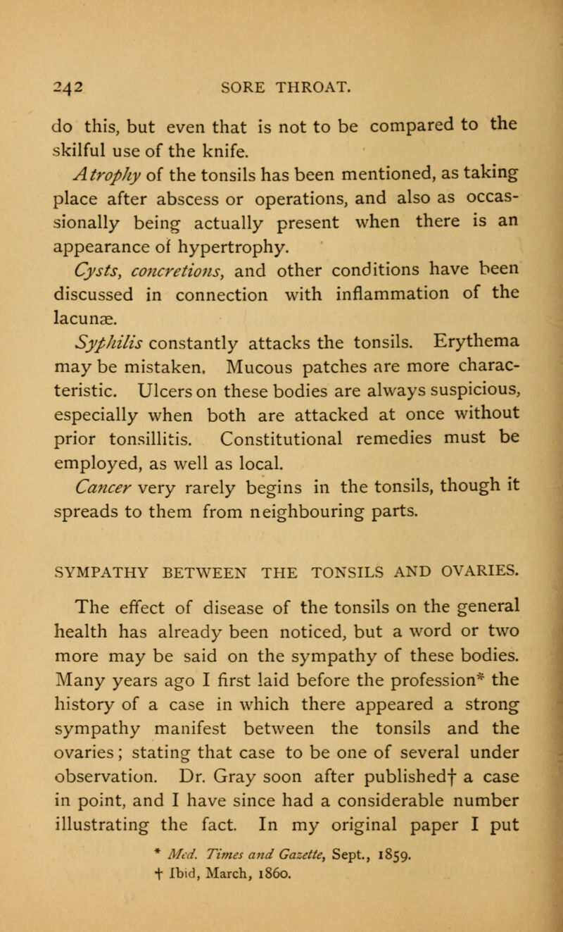 do this, but even that is not to be compared to the skilful use of the knife. Atrophy of the tonsils has been mentioned, as taking place after abscess or operations, and also as occas- sionally being actually present when there is an appearance of hypertrophy. Cysts, concretions, and other conditions have been discussed in connection with inflammation of the lacunae. Syphilis constantly attacks the tonsils. Erythema may be mistaken. Mucous patches are more charac- teristic. Ulcers on these bodies are always suspicious, especially when both are attacked at once without prior tonsillitis. Constitutional remedies must be employed, as well as local. Cancer very rarely begins in the tonsils, though it spreads to them from neighbouring parts. SYMPATHY BETWEEN THE TONSILS AND OVARIES. The effect of disease of the tonsils on the general health has already been noticed, but a word or two more may be said on the sympathy of these bodies. Many years ago I first laid before the profession* the history of a case in which there appeared a strong sympathy manifest between the tonsils and the ovaries; stating that case to be one of several under observation. Dr. Gray soon after published! a case in point, and I have since had a considerable number illustrating the fact. In my original paper I put * Med. Times and Gazette, Sept., 1859. t Ibid, March, i860.