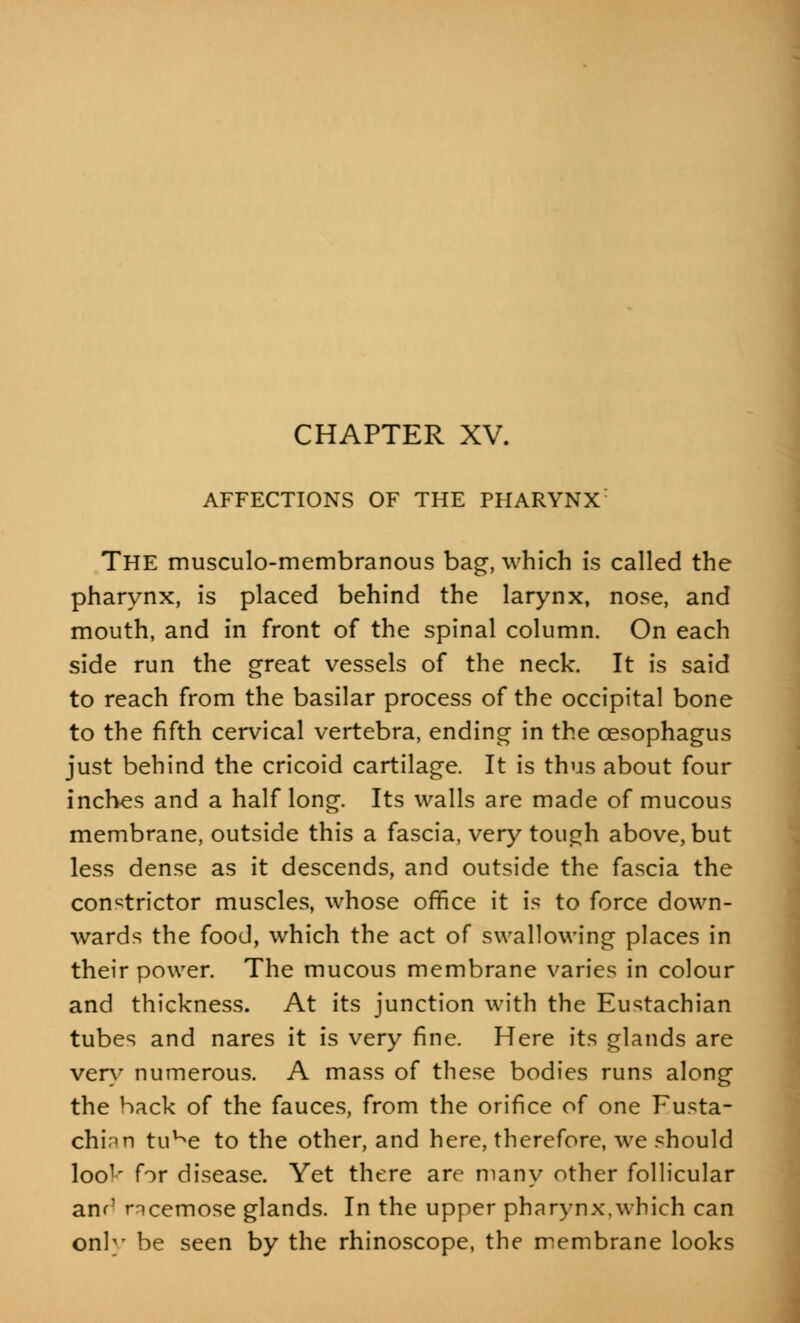 CHAPTER XV. AFFECTIONS OF THE PHARYNX: THE musculo-membranous bag, which is called the pharynx, is placed behind the larynx, nose, and mouth, and in front of the spinal column. On each side run the great vessels of the neck. It is said to reach from the basilar process of the occipital bone to the fifth cervical vertebra, ending in the oesophagus just behind the cricoid cartilage. It is thus about four inches and a half long. Its walls are made of mucous membrane, outside this a fascia, very tough above, but less dense as it descends, and outside the fascia the constrictor muscles, whose office it is to force down- wards the food, which the act of swallowing places in their power. The mucous membrane varies in colour and thickness. At its junction with the Eustachian tubes and nares it is very fine. Here its glands are very numerous. A mass of these bodies runs along the back of the fauces, from the orifice of one Eusta- chian tuKe to the other, and here, therefore, we should loo1' for disease. Yet there are many other follicular am' rncemose glands. In the upper pharynx,which can only be seen by the rhinoscope, the membrane looks