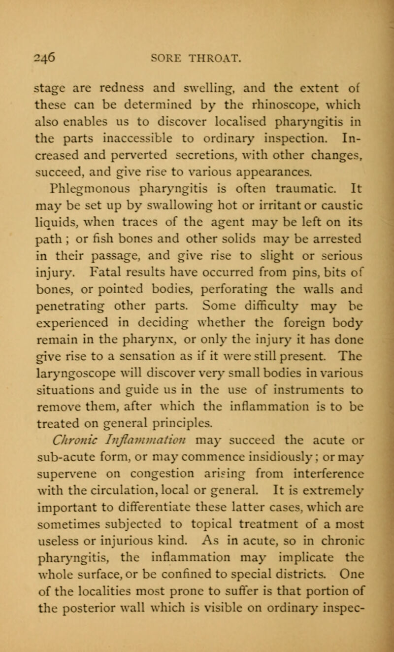 stage are redness and swelling, and the extent of these can be determined by the rhinoscope, which also enables us to discover localised pharyngitis in the parts inaccessible to ordinary inspection. In- creased and perverted secretions, with other changes, succeed, and give rise to various appearances. Phlegmonous pharyngitis is often traumatic. It may be set up by swallowing hot or irritant or caustic liquids, when traces of the agent may be left on its path ; or fish bones and other solids may be arrested in their passage, and give rise to slight or serious injury. Fatal results have occurred from pins, bits of bones, or pointed bodies, perforating the walls and penetrating other parts. Some difficulty may be experienced in deciding whether the foreign body remain in the pharynx, or only the injury it has done give rise to a sensation as if it were still present. The laryngoscope will discover very small bodies in various situations and guide us in the use of instruments to remove them, after which the inflammation is to be treated on general principles. Chronic Inflammation may succeed the acute or sub-acute form, or may commence insidiously; or may supervene on congestion arising from interference with the circulation, local or general. It is extremely important to differentiate these latter cases, which are sometimes subjected to topical treatment of a most useless or injurious kind. As in acute, so in chronic pharyngitis, the inflammation may implicate the whole surface, or be confined to special districts. One of the localities most prone to suffer is that portion of the posterior wall which is visible on ordinary inspec-