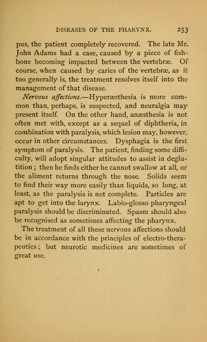 pus, the patient completely recovered. The late Mr. John Adams had a case, caused by a piece of fish- bone becoming impacted between the vertebrae. Of course, when caused by caries of the vertebrae, as it too generally is, the treatment resolves itself into the management of that disease. Nervous affectio?is.—Hyperesthesia is more com- mon than, perhaps, is suspected, and neuralgia may present itself. On the other hand, anaesthesia is not often met with, except as a sequel of diphtheria, in combination with paralysis, which lesion may, however, occur in other circumstances. Dysphagia is the first symptom of paralysis. The patient, finding some diffi- culty, will adopt singular attitudes to assist in deglu- tition ; then he finds either he cannot swallow at all, or the aliment returns through the nose. Solids seem to find their way more easily than liquids, so long, at least, as the paralysis is not complete. Particles are apt to get into the larynx. Labio-glosso pharyngeal paralysis should be discriminated. Spasm should also be recognised as sometimes affecting the pharynx. The treatment of all these nervous affections should be in accordance with the principles of electro-thera- peutics ; but neurotic medicines are sometimes of great use.