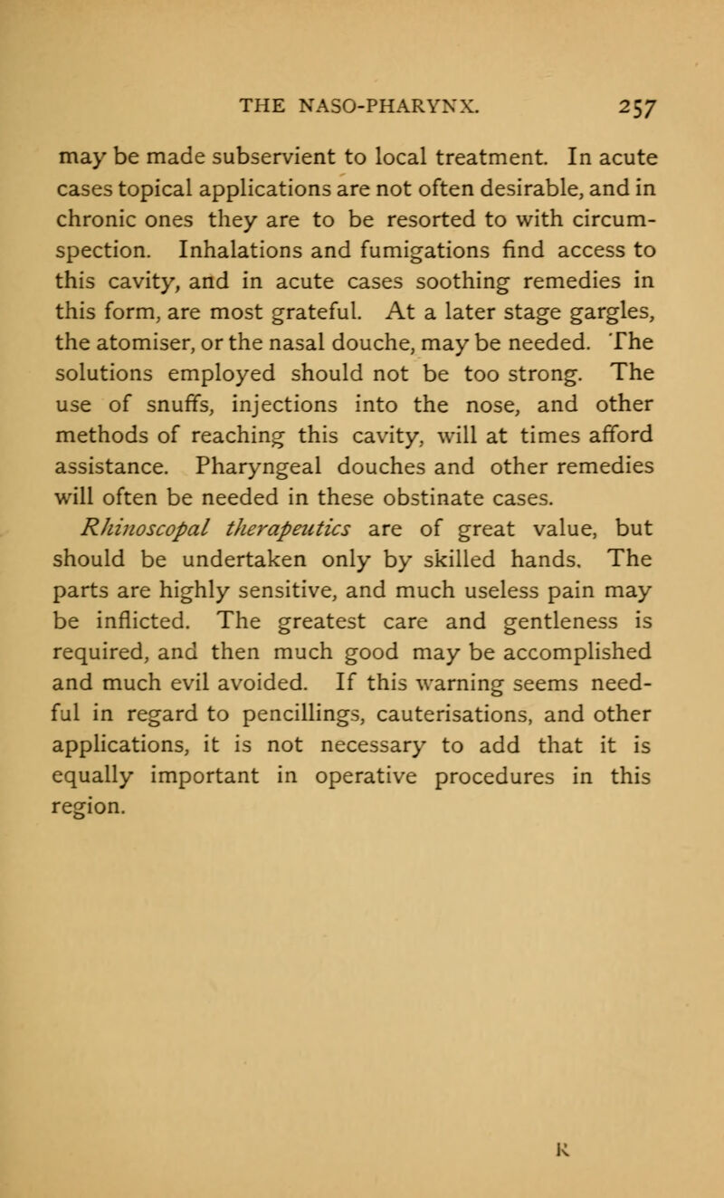 may be made subservient to local treatment. In acute cases topical applications are not often desirable, and in chronic ones they are to be resorted to with circum- spection. Inhalations and fumigations find access to this cavity, and in acute cases soothing remedies in this form, are most grateful. At a later stage gargles, the atomiser, or the nasal douche, may be needed. The solutions employed should not be too strong. The use of snuffs, injections into the nose, and other methods of reaching this cavity, will at times afford assistance. Pharyngeal douches and other remedies will often be needed in these obstinate cases. Rhinoscopal therapeutics are of great value, but should be undertaken only by skilled hands. The parts are highly sensitive, and much useless pain may be inflicted. The greatest care and gentleness is required, and then much good may be accomplished and much evil avoided. If this warning seems need- ful in regard to pencillings, cauterisations, and other applications, it is not necessary to add that it is equally important in operative procedures in this region. K