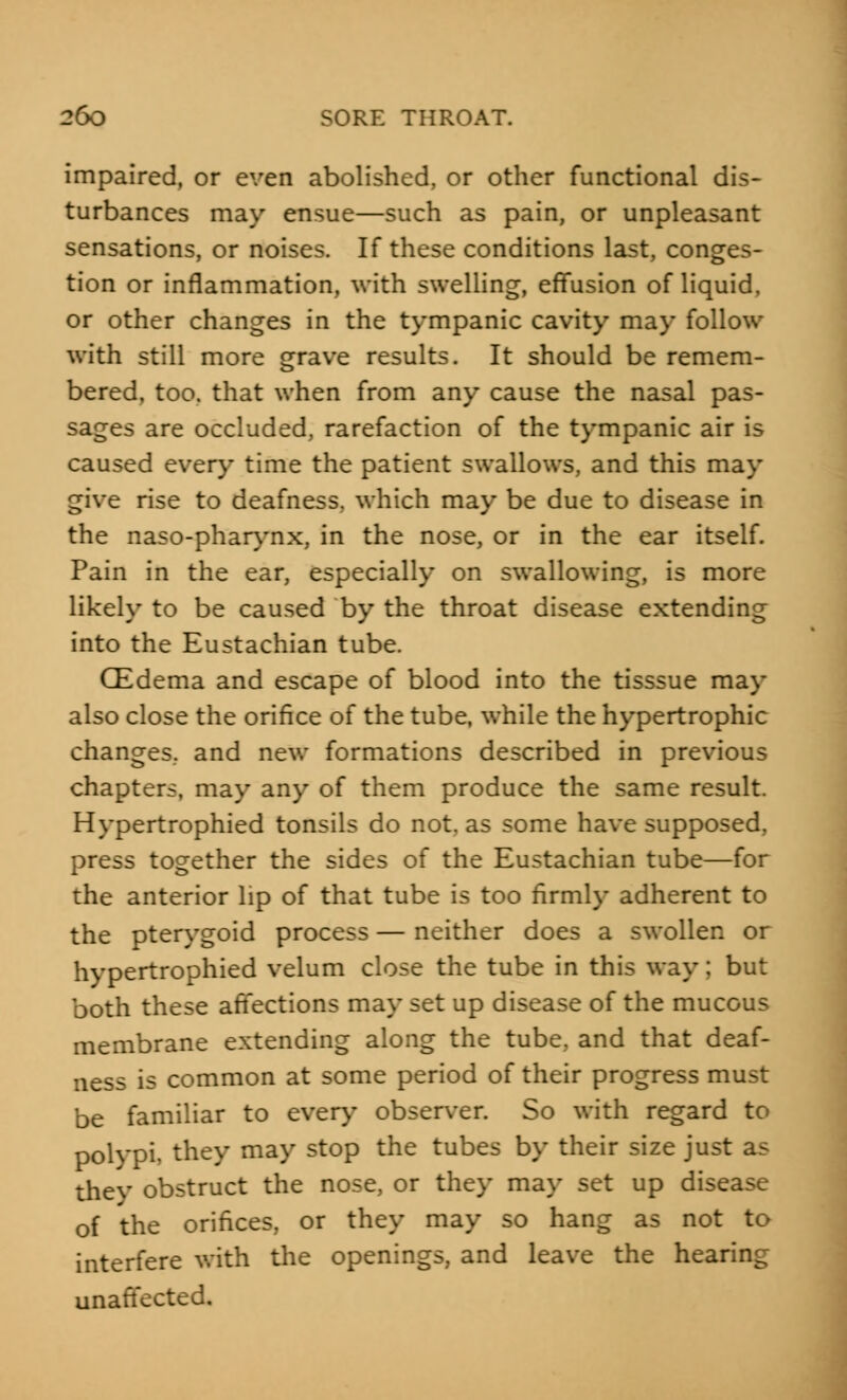 impaired, or even abolished, or other functional dis- turbances may ensue—such as pain, or unpleasant sensations, or noises. If these conditions last, conges- tion or inflammation, with swelling, effusion of liquid, or other changes in the tympanic cavity may follow with still more grave results. It should be remem- bered, too. that when from any cause the nasal pas- sages are occluded, rarefaction of the tympanic air is caused every time the patient swallows, and this may give rise to deafness, which may be due to disease in the naso-pharynx, in the nose, or in the ear itself. Pain in the ear, especially on swallowing, is more likely to be caused by the throat disease extending into the Eustachian tube. CEdema and escape of blood into the tisssue may also close the orifice of the tube, while the hypertrophic changes, and new formations described in previous chapters, may any of them produce the same result. Hypertrophied tonsils do not. as some have supposed, press together the sides of the Eustachian tube—for the anterior lip of that tube is too firmly adherent to the pterygoid process — neither does a swollen or hypertrophied velum close the tube in this way; but both these affections may set up disease of the mucous membrane extending along the tube, and that deaf- ness is common at some period of their progress must be familiar to every observer. So with regard to polypi, they may stop the tubes by their size just as they obstruct the nose, or they may set up disease of the orifices, or they may so hang as not to interfere with the openings, and leave the hearing unaffected.