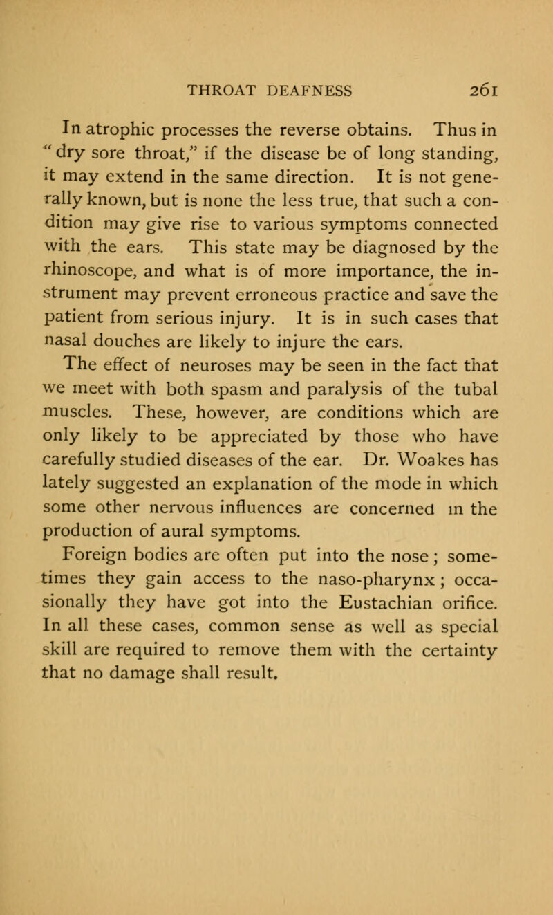 In atrophic processes the reverse obtains. Thus in  dry sore throat, if the disease be of long standing, it may extend in the same direction. It is not gene- rally known, but is none the less true, that such a con- dition may give rise to various symptoms connected with the ears. This state may be diagnosed by the rhinoscope, and what is of more importance, the in- strument may prevent erroneous practice and save the patient from serious injury. It is in such cases that nasal douches are likely to injure the ears. The effect of neuroses may be seen in the fact that we meet with both spasm and paralysis of the tubal muscles. These, however, are conditions which are only likely to be appreciated by those who have carefully studied diseases of the ear. Dr. Woakes has lately suggested an explanation of the mode in which some other nervous influences are concerned in the production of aural symptoms. Foreign bodies are often put into the nose; some- times they gain access to the naso-pharynx; occa- sionally they have got into the Eustachian orifice. In all these cases, common sense as well as special skill are required to remove them with the certainty that no damage shall result.