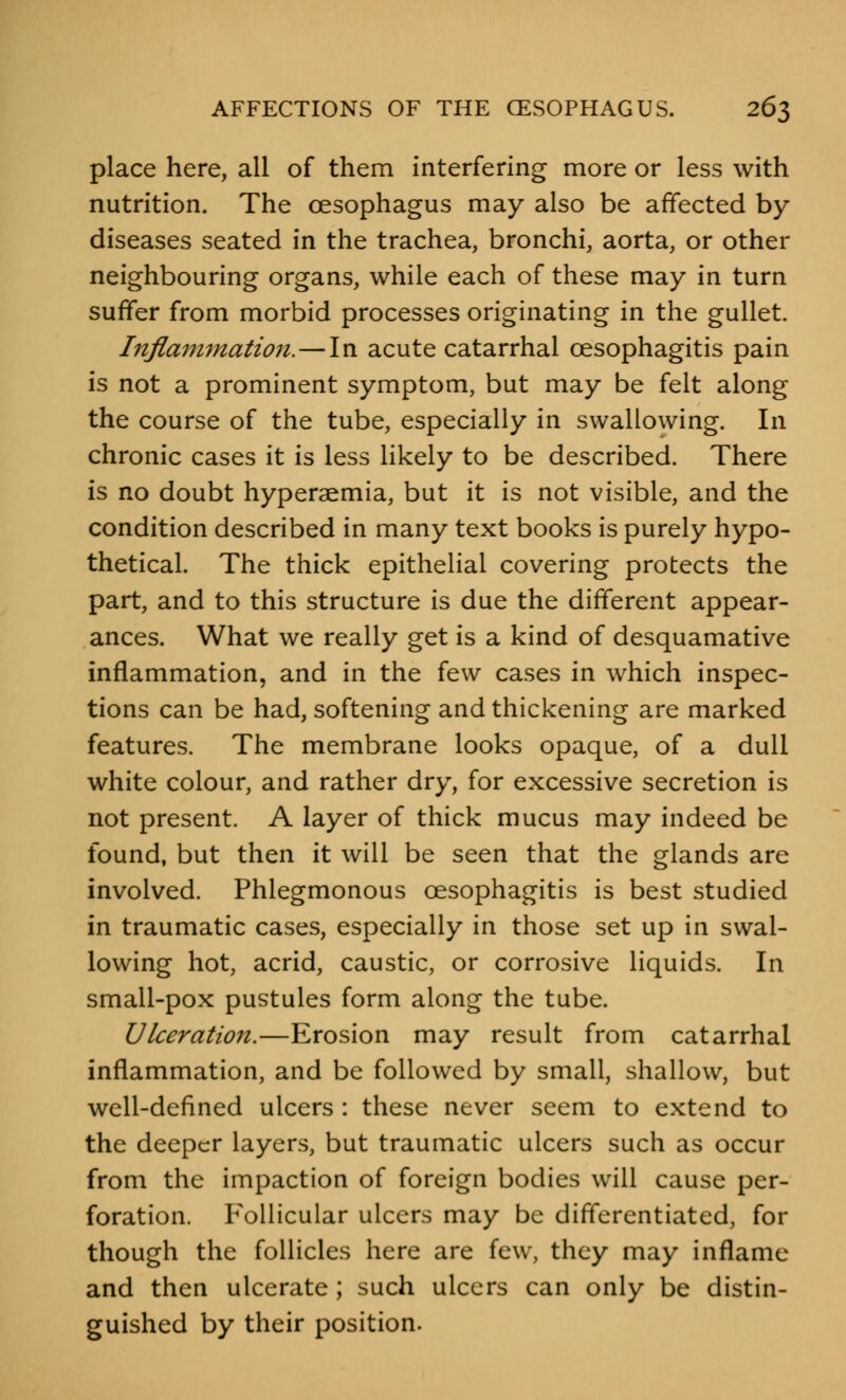 place here, all of them interfering more or less with nutrition. The oesophagus may also be affected by diseases seated in the trachea, bronchi, aorta, or other neighbouring organs, while each of these may in turn suffer from morbid processes originating in the gullet. Inflammation.—In acute catarrhal oesophagitis pain is not a prominent symptom, but may be felt along the course of the tube, especially in swallowing. In chronic cases it is less likely to be described. There is no doubt hyperaemia, but it is not visible, and the condition described in many text books is purely hypo- thetical. The thick epithelial covering protects the part, and to this structure is due the different appear- ances. What we really get is a kind of desquamative inflammation, and in the few cases in which inspec- tions can be had, softening and thickening are marked features. The membrane looks opaque, of a dull white colour, and rather dry, for excessive secretion is not present. A layer of thick mucus may indeed be found, but then it will be seen that the glands are involved. Phlegmonous oesophagitis is best studied in traumatic cases, especially in those set up in swal- lowing hot, acrid, caustic, or corrosive liquids. In small-pox pustules form along the tube. Ulceration.—Erosion may result from catarrhal inflammation, and be followed by small, shallow, but well-defined ulcers : these never seem to extend to the deeper layers, but traumatic ulcers such as occur from the impaction of foreign bodies will cause per- foration. Follicular ulcers may be differentiated, for though the follicles here are few, they may inflame and then ulcerate; such ulcers can only be distin- guished by their position.