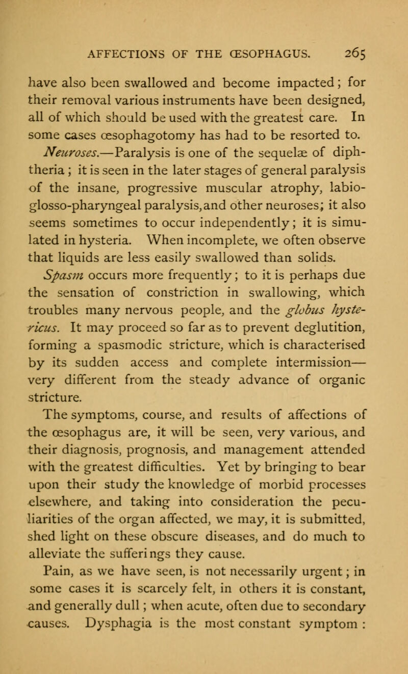 have also been swallowed and become impacted; for their removal various instruments have been designed, all of which should be used with the greatest care. In some cases cesophagotomy has had to be resorted to. Neuroses.—Paralysis is one of the sequelae of diph- theria ; it is seen in the later stages of general paralysis of the insane, progressive muscular atrophy, labio- glosso-pharyngeal paralysis,and other neuroses; it also seems sometimes to occur independently; it is simu- lated in hysteria. When incomplete, we often observe that liquids are less easily swallowed than solids. Spasm occurs more frequently; to it is perhaps due the sensation of constriction in swallowing, which troubles many nervous people, and the globus hyste- ricus. It may proceed so far as to prevent deglutition, forming a spasmodic stricture, which is characterised by its sudden access and complete intermission— very different from the steady advance of organic stricture. The symptoms, course, and results of affections of the oesophagus are, it will be seen, very various, and their diagnosis, prognosis, and management attended with the greatest difficulties. Yet by bringing to bear upon their study the knowledge of morbid processes elsewhere, and taking into consideration the pecu- liarities of the organ affected, we may, it is submitted, shed light on these obscure diseases, and do much to alleviate the sufferings they cause. Pain, as we have seen, is not necessarily urgent; in some cases it is scarcely felt, in others it is constant, and generally dull; when acute, often due to secondary causes. Dysphagia is the most constant symptom :