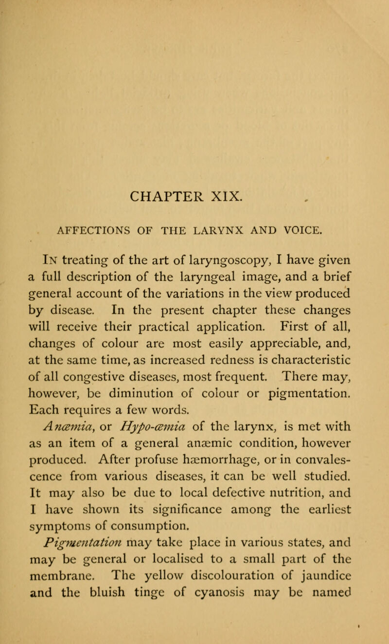 CHAPTER XIX. AFFECTIONS OF THE LARYNX AND VOICE. In treating of the art of laryngoscopy, I have given a full description of the laryngeal image, and a brief general account of the variations in the view produced by disease. In the present chapter these changes will receive their practical application. First of all, changes of colour are most easily appreciable, and, at the same time, as increased redness is characteristic of all congestive diseases, most frequent. There may, however, be diminution of colour or pigmentation. Each requires a few words. Ancemia, or Hypo-cemia of the larynx, is met with as an item of a general anaemic condition, however produced. After profuse haemorrhage, or in convales- cence from various diseases, it can be well studied. It may also be due to local defective nutrition, and I have shown its significance among the earliest symptoms of consumption. Pigmentation may take place in various states, and may be general or localised to a small part of the membrane. The yellow discolouration of jaundice and the bluish tinge of cyanosis may be named