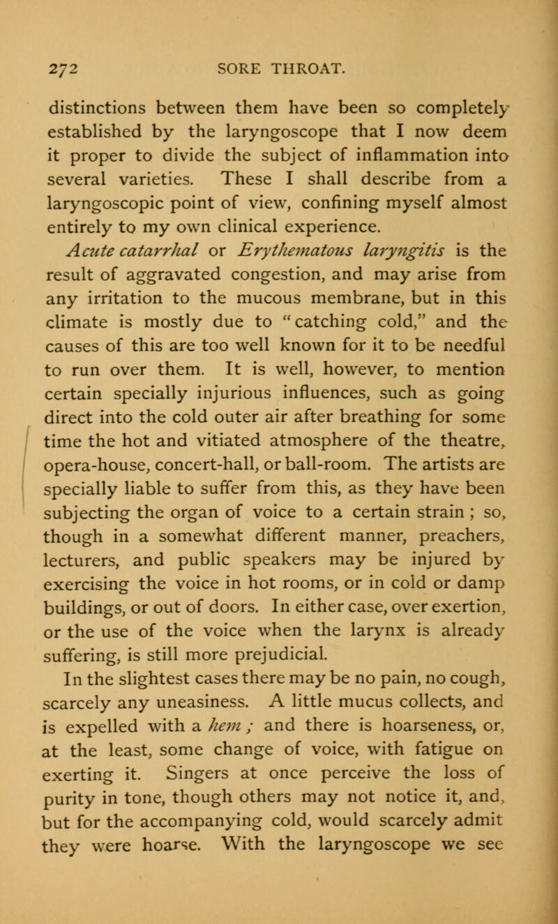 distinctions between them have been so completely established by the laryngoscope that I now deem it proper to divide the subject of inflammation into several varieties. These I shall describe from a laryngoscopy point of view, confining myself almost entirely to my own clinical experience. Aaite catarrhal or Erythematous laryngitis is the result of aggravated congestion, and may arise from any irritation to the mucous membrane, but in this climate is mostly due to catching cold, and the causes of this are too well known for it to be needful to run over them. It is well, however, to mention certain specially injurious influences, such as going direct into the cold outer air after breathing for some time the hot and vitiated atmosphere of the theatre, opera-house, concert-hall, or ball-room. The artists are specially liable to suffer from this, as they have been subjecting the organ of voice to a certain strain ; so, though in a somewhat different manner, preachers, lecturers, and public speakers may be injured by exercising the voice in hot rooms, or in cold or damp buildings, or out of doors. In either case, over exertion, or the use of the voice when the larynx is already suffering, is still more prejudicial. In the slightest cases there may be no pain, no cough, scarcely any uneasiness. A little mucus collects, and is expelled with a hem ; and there is hoarseness, or, at the least, some change of voice, with fatigue on exerting it. Singers at once perceive the loss of purity in tone, though others may not notice it, and, but for the accompanying cold, would scarcely admit they were hoarse. With the laryngoscope we see