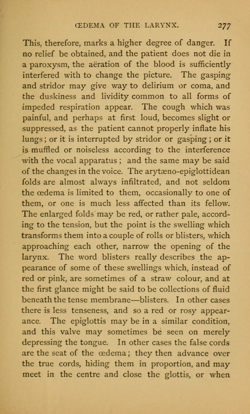 This, therefore, marks a higher degree of danger. If no relief be obtained, and the patient does not die in a paroxysm, the aeration of the blood is sufficiently interfered with to change the picture. The gasping and stridor may give way to delirium or coma, and the duskiness and lividity common to all forms of impeded respiration appear. The cough which was painful, and perhaps at first loud, becomes slight or suppressed, as the patient cannot properly inflate his lungs; or it is interrupted by stridor or gasping ; or it is muffled or noiseless according to the interference with the vocal apparatus ; and the same may be said of the changes in the voice. The arytaeno-epiglottidean folds are almost always infiltrated, and not seldom the oedema is limited to them, occasionally to one of them, or one is much less affected than its fellow. The enlarged folds may be red, or rather pale, accord- ing to the tension, but the point is the swelling which transforms them into a couple of rolls or blisters, which approaching each other, narrow the opening of the larynx. The word blisters really describes the ap- pearance of some of these swellings which, instead of red or pink, are sometimes of a straw colour, and at the first glance might be said to be collections of fluid beneath the tense membrane—blisters. In other cases there is less tenseness, and so a red or rosy appear- ance. The epiglottis may be in a similar condition, and this valve may sometimes be seen on merely depressing the tongue. In other cases the false cords are the seat of the oedema; they then advance over the true cords, hiding them in proportion, and may meet in the centre and close the glottis, or when