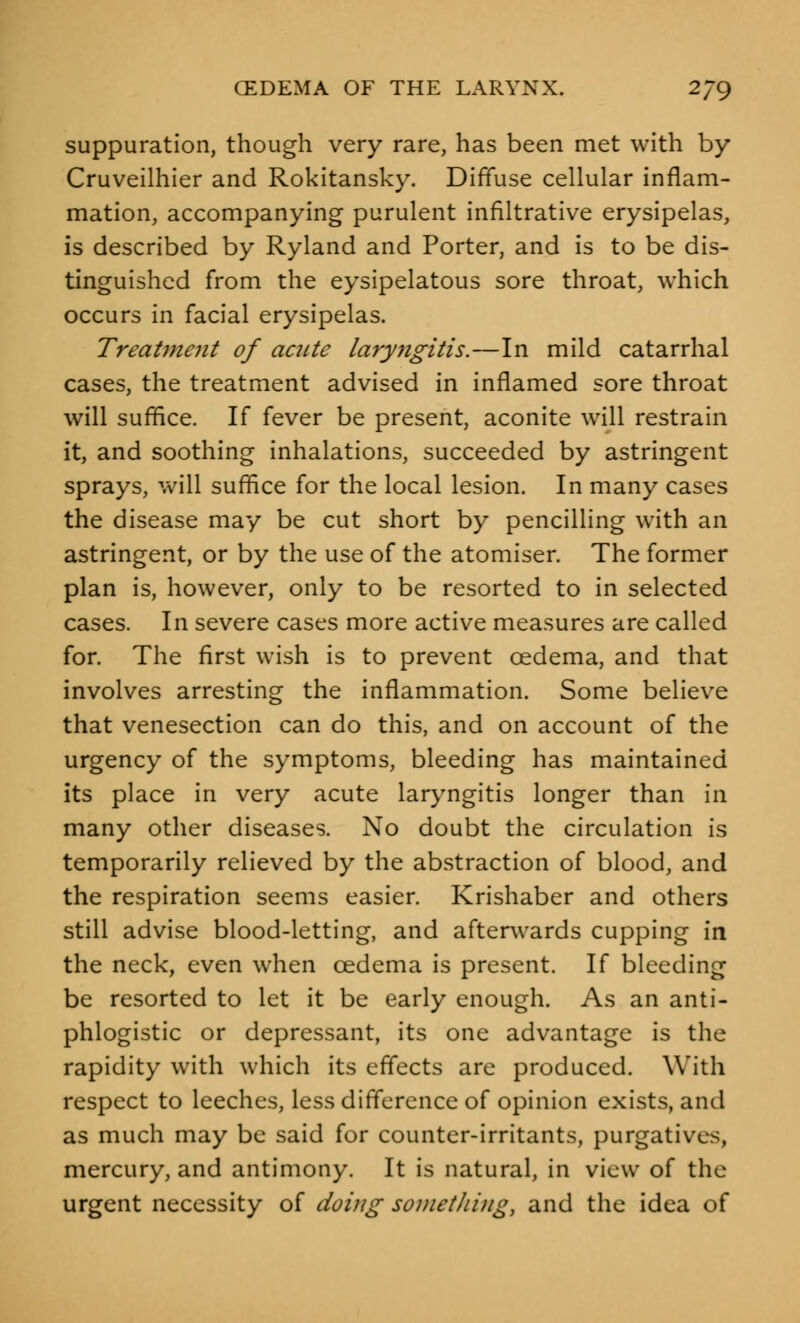 suppuration, though very rare, has been met with by Cruveilhier and Rokitansky. Diffuse cellular inflam- mation, accompanying purulent infiltrative erysipelas, is described by Ryland and Porter, and is to be dis- tinguished from the eysipelatous sore throat, which occurs in facial erysipelas. Treatment of acute laryngitis.—In mild catarrhal cases, the treatment advised in inflamed sore throat will suffice. If fever be present, aconite will restrain it, and soothing inhalations, succeeded by astringent sprays, will suffice for the local lesion. In many cases the disease may be cut short by pencilling with an astringent, or by the use of the atomiser. The former plan is, however, only to be resorted to in selected cases. In severe cases more active measures are called for. The first wish is to prevent oedema, and that involves arresting the inflammation. Some believe that venesection can do this, and on account of the urgency of the symptoms, bleeding has maintained its place in very acute laryngitis longer than in many other diseases. No doubt the circulation is temporarily relieved by the abstraction of blood, and the respiration seems easier. Krishaber and others still advise blood-letting, and afterwards cupping in the neck, even when oedema is present. If bleeding be resorted to let it be early enough. As an anti- phlogistic or depressant, its one advantage is the rapidity with which its effects are produced. With respect to leeches, less difference of opinion exists, and as much may be said for counter-irritants, purgatives, mercury, and antimony. It is natural, in view of the urgent necessity of doing something, and the idea of