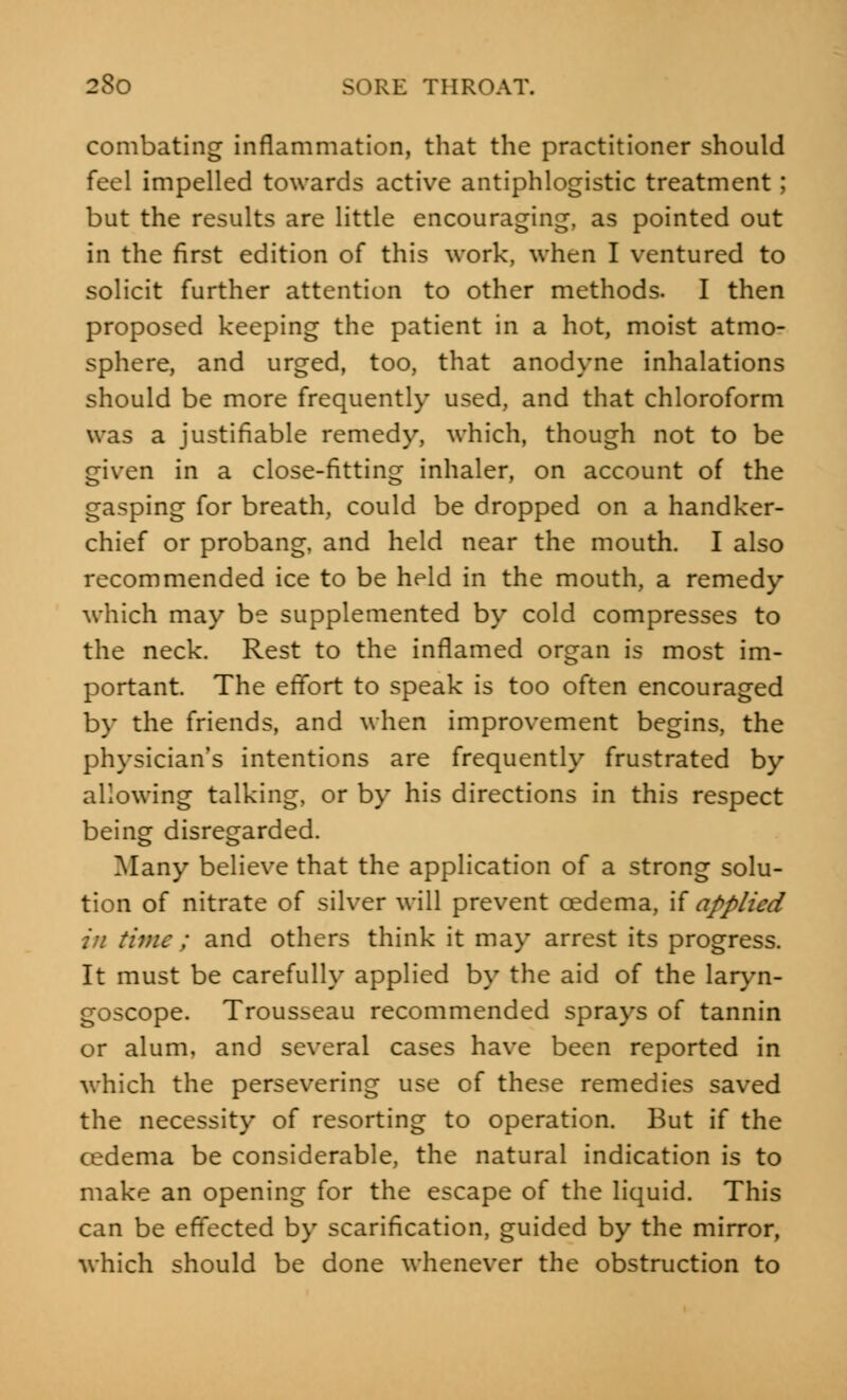 combating inflammation, that the practitioner should feel impelled towards active antiphlogistic treatment; but the results are little encouraging, as pointed out in the first edition of this work, when I ventured to solicit further attention to other methods. I then proposed keeping the patient in a hot, moist atmo- sphere, and urged, too, that anodyne inhalations should be more frequently used, and that chloroform was a justifiable remedy, which, though not to be given in a close-fitting inhaler, on account of the gasping for breath, could be dropped on a handker- chief or probang, and held near the mouth. I also recommended ice to be held in the mouth, a remedy which may be supplemented by cold compresses to the neck. Rest to the inflamed organ is most im- portant. The effort to speak is too often encouraged by the friends, and when improvement begins, the physician's intentions are frequently frustrated by allowing talking, or by his directions in this respect being disregarded. Many believe that the application of a strong solu- tion of nitrate of silver will prevent oedema, if applied in time ; and others think it may arrest its progress. It must be carefully applied by the aid of the laryn- goscope. Trousseau recommended sprays of tannin or alum, and several cases have been reported in which the persevering use of these remedies saved the necessity of resorting to operation. But if the cedema be considerable, the natural indication is to make an opening for the escape of the liquid. This can be effected by scarification, guided by the mirror, which should be done whenever the obstruction to