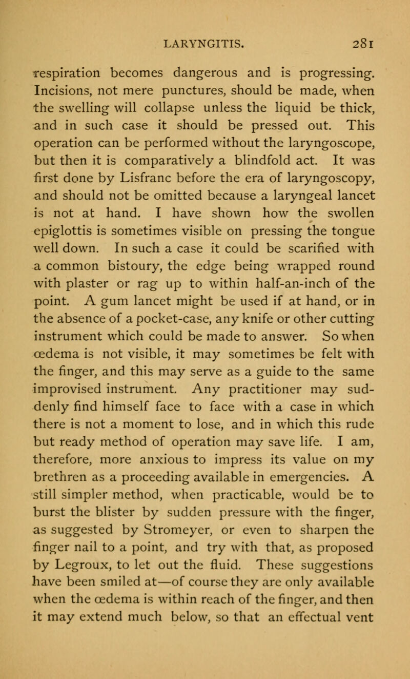 respiration becomes dangerous and is progressing. Incisions, not mere punctures, should be made, when the swelling will collapse unless the liquid be thick, and in such case it should be pressed out. This operation can be performed without the laryngoscope, but then it is comparatively a blindfold act. It was first done by Lisfranc before the era of laryngoscopy, and should not be omitted because a laryngeal lancet is not at hand. I have shown how the swollen epiglottis is sometimes visible on pressing the tongue well down. In such a case it could be scarified with a common bistoury, the edge being wrapped round with plaster or rag up to within half-an-inch of the point. A gum lancet might be used if at hand, or in the absence of a pocket-case, any knife or other cutting instrument which could be made to answer. So when oedema is not visible, it may sometimes be felt with the finger, and this may serve as a guide to the same improvised instrument Any practitioner may sud- denly find himself face to face with a case in which there is not a moment to lose, and in which this rude but ready method of operation may save life. I am, therefore, more anxious to impress its value on my brethren as a proceeding available in emergencies. A still simpler method, when practicable, would be to burst the blister by sudden pressure with the finger, as suggested by Stromeyer, or even to sharpen the finger nail to a point, and try with that, as proposed by Legroux, to let out the fluid. These suggestions have been smiled at—of course they are only available when the oedema is within reach of the finger, and then it may extend much below, so that an effectual vent