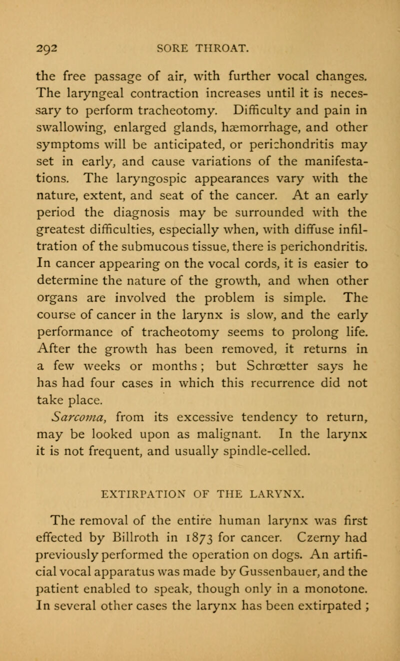 the free passage of air, with further vocal changes. The laryngeal contraction increases until it is neces- sary to perform tracheotomy. Difficulty and pain in swallowing, enlarged glands, haemorrhage, and other symptoms will be anticipated, or perichondritis may set in early, and cause variations of the manifesta- tions. The laryngospic appearances vary with the nature, extent, and seat of the cancer. At an early period the diagnosis may be surrounded with the greatest difficulties, especially when, with diffuse infil- tration of the submucous tissue, there is perichondritis. In cancer appearing on the vocal cords, it is easier to determine the nature of the growth, and when other organs are involved the problem is simple. The course of cancer in the larynx is slow, and the early performance of tracheotomy seems to prolong life. After the growth has been removed, it returns in a few weeks or months; but Schrcetter says he has had four cases in which this recurrence did not take place. Sarcoma, from its excessive tendency to return, may be looked upon as malignant. In the larynx it is not frequent, and usually spindle-celled. EXTIRPATION OF THE LARYNX. The removal of the entire human larynx was first effected by Billroth in 1873 for cancer. Czerny had previously performed the operation on dogs. An artifi- cial vocal apparatus was made by Gussenbauer, and the patient enabled to speak, though only in a monotone. In several other cases the larynx has been extirpated ;