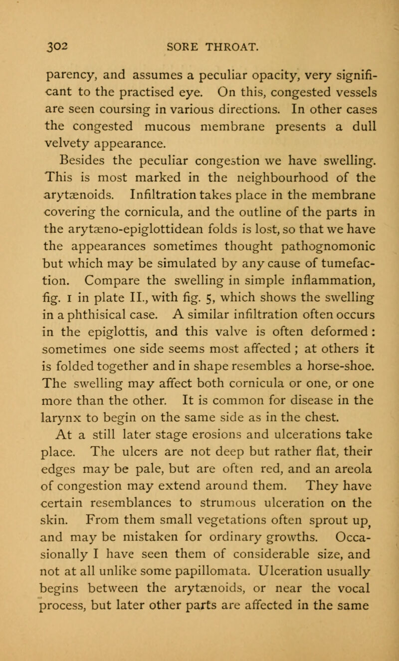 parency, and assumes a peculiar opacity, very signifi- cant to the practised eye. On this, congested vessels are seen coursing in various directions. In other cases the congested mucous membrane presents a dull velvety appearance. Besides the peculiar congestion we have swelling. This is most marked in the neighbourhood of the arytenoids. Infiltration takes place in the membrane covering the cornicula, and the outline of the parts in the arytaeno-epiglottidean folds is lost, so that we have the appearances sometimes thought pathognomonic but which may be simulated by any cause of tumefac- tion. Compare the swelling in simple inflammation, fig. I in plate II., with fig. 5, which shows the swelling in a phthisical case. A similar infiltration often occurs in the epiglottis, and this valve is often deformed : sometimes one side seems most affected ; at others it is folded together and in shape resembles a horse-shoe. The swelling may affect both cornicula or one, or one more than the other. It is common for disease in the larynx to begin on the same side as in the chest. At a still later stage erosions and ulcerations take place. The ulcers are not deep but rather flat, their edges may be pale, but are often red, and an areola of congestion may extend around them. They have certain resemblances to strumous ulceration on the skin. From them small vegetations often sprout upy and may be mistaken for ordinary growths. Occa- sionally I have seen them of considerable size, and not at all unlike some papillomata. Ulceration usually begins between the arytenoids, or near the vocal process, but later other parts are affected in the same
