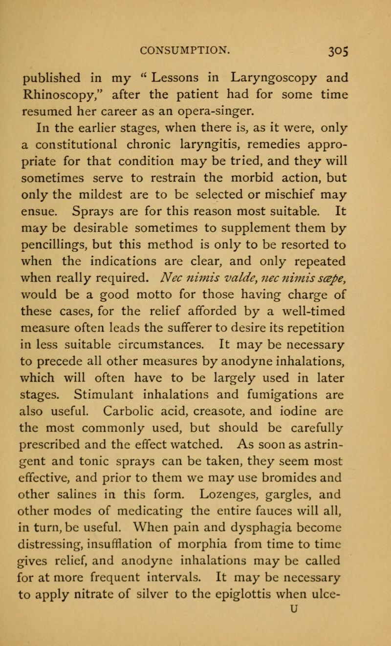 published in my  Lessons in Laryngoscopy and Rhinoscopy, after the patient had for some time resumed her career as an opera-singer. In the earlier stages, when there is, as it were, only a constitutional chronic laryngitis, remedies appro- priate for that condition may be tried, and they will sometimes serve to restrain the morbid action, but only the mildest are to be selected or mischief may ensue. Sprays are for this reason most suitable. It may be desirable sometimes to supplement them by pencillings, but this method is only to be resorted to when the indications are clear, and only repeated when really required. Nee nimis valde, necnimis scepe, would be a good motto for those having charge of these cases, for the relief afforded by a well-timed measure often leads the sufferer to desire its repetition in less suitable circumstances. It may be necessary to precede all other measures by anodyne inhalations, which will often have to be largely used in later stages. Stimulant inhalations and fumigations are also useful. Carbolic acid, creasote, and iodine are the most commonly used, but should be carefully prescribed and the effect watched. As soon as astrin- gent and tonic sprays can be taken, they seem most effective, and prior to them we may use bromides and other salines in this form. Lozenges, gargles, and other modes of medicating the entire fauces will all, in turn, be useful. When pain and dysphagia become distressing, insufflation of morphia from time to time gives relief, and anodyne inhalations may be called for at more frequent intervals. It may be necessary to apply nitrate of silver to the epiglottis when ulce- u