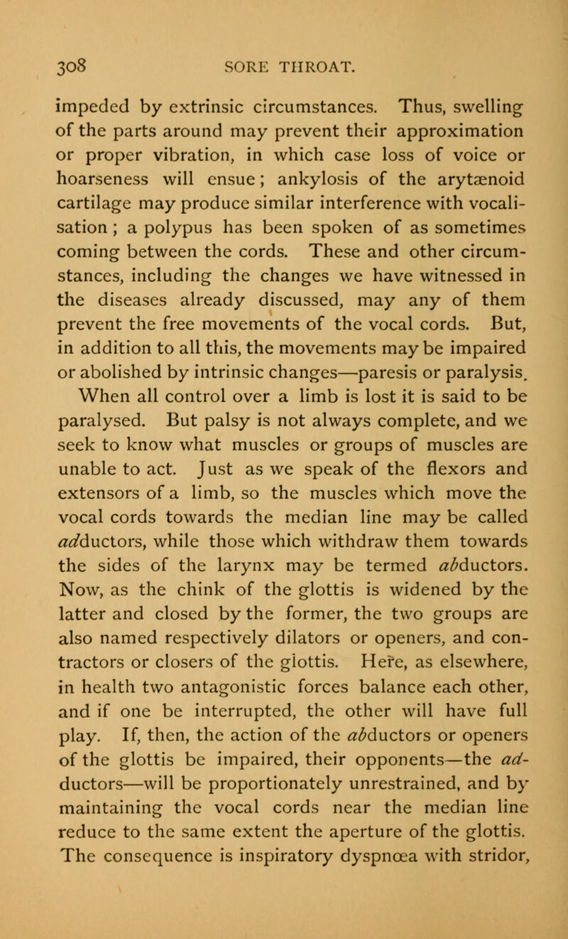 impeded by extrinsic circumstances. Thus, swelling of the parts around may prevent their approximation or proper vibration, in which case loss of voice or hoarseness will ensue; ankylosis of the arytenoid cartilage may produce similar interference with vocali- sation ; a polypus has been spoken of as sometimes coming between the cords. These and other circum- stances, including the changes we have witnessed in the diseases already discussed, may any of them prevent the free movements of the vocal cords. But, in addition to all this, the movements maybe impaired or abolished by intrinsic changes—paresis or paralysis. When all control over a limb is lost it is said to be paralysed. But palsy is not always complete, and we seek to know what muscles or groups of muscles are unable to act. Just as we speak of the flexors and extensors of a limb, so the muscles which move the vocal cords towards the median line may be called adductors, while those which withdraw them towards the sides of the larynx may be termed adductors. Now, as the chink of the glottis is widened by the latter and closed by the former, the two groups are also named respectively dilators or openers, and con- tractors or closers of the glottis. Here, as elsewhere, in health two antagonistic forces balance each other, and if one be interrupted, the other will have full play. If, then, the action of the ^ductors or openers of the glottis be impaired, their opponents—the ad- ductors—will be proportionately unrestrained, and by maintaining the vocal cords near the median line reduce to the same extent the aperture of the glottis. The consequence is inspiratory dyspnoea with stridor,