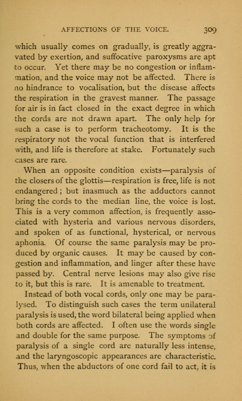 which usually comes on gradually, is greatly aggra- vated by exertion, and suffocative paroxysms are apt to occur. Yet there may be no congestion or inflam- mation, and the voice may not be affected. There is no hindrance to vocalisation, but the disease affects the respiration in the gravest manner. The passage for air is in fact closed in the exact degree in which the cords are not drawn apart. The only help for such a case is to perform tracheotomy. It is the respiratory not the vocal function that is interfered with, and life is therefore at stake. Fortunately such cases are rare. When an opposite condition exists—paralysis of the closers of the glottis—respiration is free, life is not endangered ; but inasmuch as the adductors cannot bring the cords to the median line, the voice is lost. This is a very common affection, is frequently asso- ciated with hysteria and various nervous disorders, and spoken of as functional, hysterical, or nervous aphonia. Of course the same paralysis may be pro- duced by organic causes. It may be caused by con- gestion and inflammation, and linger after these have passed by. Central nerve lesions may also give rise to it, but this is rare. It is amenable to treatment. Instead of both vocal cords, only one may be para- lysed. To distinguish such cases the term unilateral paralysis is used, the word bilateral being applied when both cords are affected. I often use the words single and double for the same purpose. The symptoms of paralysis of a single cord are naturally less intense, and the laryngoscopic appearances are characteristic. Thus, when the abductors of one cord fail to act it is