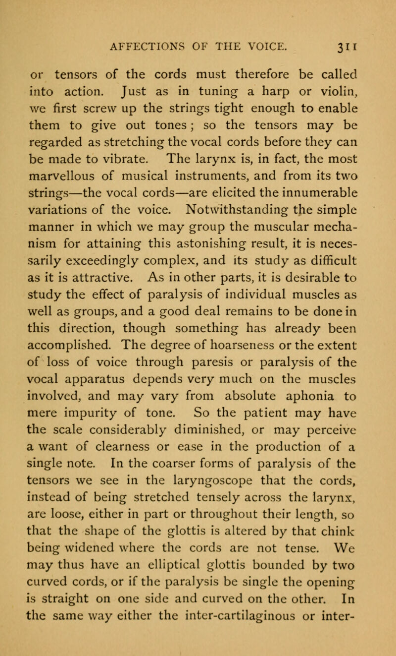 or tensors of the cords must therefore be called into action. Just as in tuning a harp or violin, we first screw up the strings tight enough to enable them to give out tones; so the tensors may be regarded as stretching the vocal cords before they can be made to vibrate. The larynx is, in fact, the most marvellous of musical instruments, and from its two strings—the vocal cords—are elicited the innumerable variations of the voice. Notwithstanding the simple manner in which we may group the muscular mecha- nism for attaining this astonishing result, it is neces- sarily exceedingly complex, and its study as difficult as it is attractive. As in other parts, it is desirable to study the effect of paralysis of individual muscles as well as groups, and a good deal remains to be done in this direction, though something has already been accomplished. The degree of hoarseness or the extent of loss of voice through paresis or paralysis of the vocal apparatus depends very much on the muscles involved, and may vary from absolute aphonia to mere impurity of tone. So the patient may have the scale considerably diminished, or may perceive a want of clearness or ease in the production of a single note. In the coarser forms of paralysis of the tensors we see in the laryngoscope that the cords, instead of being stretched tensely across the larynx, are loose, either in part or throughout their length, so that the shape of the glottis is altered by that chink- being widened where the cords are not tense. We may thus have an elliptical glottis bounded by two curved cords, or if the paralysis be single the opening is straight on one side and curved on the other. In the same way either the inter-cartilaginous or inter-