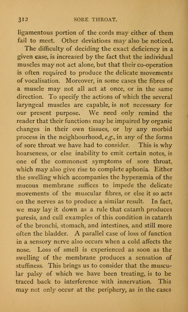 ligamentous portion of the cords may either of them fail to meet. Other deviations may also be noticed. The difficulty of deciding the exact deficiency in a given case, is increased by the fact that the individual muscles may not act alone, but that their co-operation is often required to produce the delicate movements of vocalisation. Moreover, in some cases the fibres of a muscle may not all act at once, or in the same direction. To specify the actions of which the several laryngeal muscles are capable, is not necessary for our present purpose. We need only remind the reader that their functions may be impaired by organic changes in their own tissues, or by any morbid process in the neighbourhood, e.g., in any of the forms of sore throat we have had to consider. This is why hoarseness, or else inability to emit certain notes, is one of the commonest symptoms of sore throat, which may also give rise to complete aphonia. Either the swelling which accompanies the hyperaemia of the mucous membrane suffices to impede the delicate movements of the muscular fibres, or else it so acts on the nerves as to produce a similar result. In fact, we may lay it down as a rule that catarrh produces paresis, and cull examples of this condition in catarrh of the bronchi, stomach, and intestines, and still more often the bladder. A parallel case of loss of function in a sensory nerve also occurs when a cold affects the nose. Loss of smell is experienced as soon as the swelling of the membrane produces a sensation of stuffiness. This brings us to consider that the muscu- lar palsy of which we have been treating, is to be traced back to interference with innervation. This may not only occur at the periphery, as in the cases