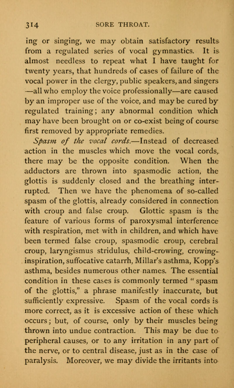 ing or singing, we may obtain satisfactory results from a regulated series of vocal gymnastics. It is almost needless to repeat what I have taught for twenty years, that hundreds of cases of failure of the vocal power in the clergy, public speakers, and singers —all who employ the voice professionally—are caused by an improper use of the voice, and maybe cured by regulated training; any abnormal condition which may have been brought on or co-exist being of course first removed by appropriate remedies. Spasm of the vocal cords.—Instead of decreased action in the muscles which move the vocal cords, there may be the opposite condition. When the adductors are thrown into spasmodic action, the glottis is suddenly closed and the breathing inter- rupted. Then we have the phenomena of so-called spasm of the glottis, already considered in connection with croup and false croup. Glottic spasm is the feature of various forms of paroxysmal interference with respiration, met with in children, and which have been termed false croup, spasmodic croup, cerebral croup, laryngismus stridulus, child-crowing, crowing- inspiration, suffocative catarrh, Millar's asthma, Kopp's asthma, besides numerous other names. The essential condition in these cases is commonly termed  spasm of the glottis, a phrase manifestly inaccurate, but sufficiently expressive. Spasm of the vocal cords is more correct, as it is excessive action of these which occurs; but, of course, only by their muscles being thrown into undue contraction. This may be due to peripheral causes, or to any irritation in any part of the nerve, or to central disease, just as in the case of paralysis. Moreover, we may divide the irritants into