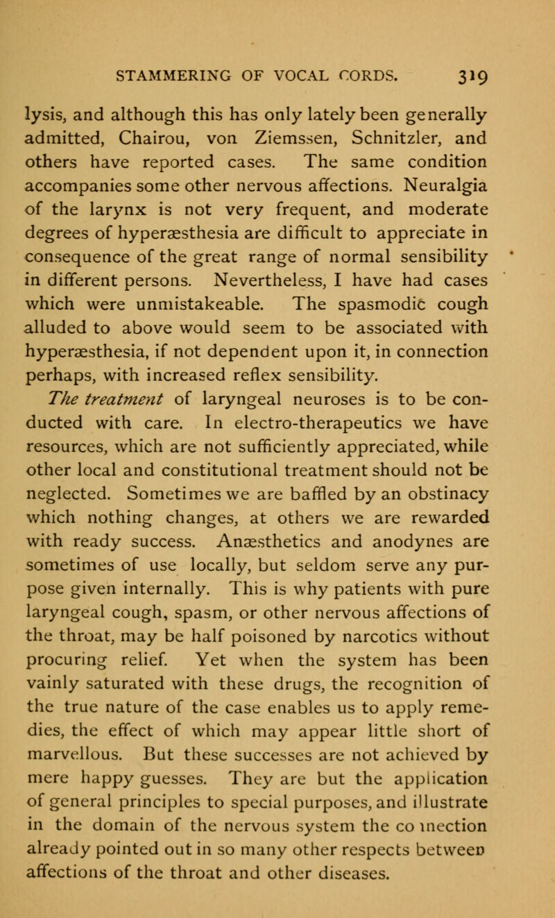 lysis, and although this has only lately been generally admitted, Chairou, von Ziemssen, Schnitzler, and others have reported cases. The same condition accompanies some other nervous affections. Neuralgia of the larynx is not very frequent, and moderate degrees of hyperaesthesia are difficult to appreciate in consequence of the great range of normal sensibility in different persons. Nevertheless, I have had cases which were unmistakeable. The spasmodic cough alluded to above would seem to be associated with hyperaesthesia, if not dependent upon it, in connection perhaps, with increased reflex sensibility. The treatment of laryngeal neuroses is to be con- ducted with care. In electro-therapeutics we have resources, which are not sufficiently appreciated, while other local and constitutional treatment should not be neglected. Sometimes we are baffled by an obstinacy which nothing changes, at others we are rewarded with ready success. Anaesthetics and anodynes are sometimes of use locally, but seldom serve any pur- pose given internally. This is why patients with pure laryngeal cough, spasm, or other nervous affections of the throat, may be half poisoned by narcotics without procuring relief. Yet when the system has been vainly saturated with these drugs, the recognition of the true nature of the case enables us to apply reme- dies, the effect of which may appear little short of marvellous. But these successes are not achieved by mere happy guesses. They are but the application of general principles to special purposes, and illustrate in the domain of the nervous system the co incction already pointed out in so many other respects between affections of the throat and other diseases.